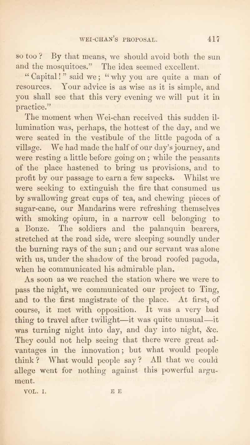 wei-chan's proposal. 41? so too ? By that means, we should avoid both the sun and the mosquitoes.” The idea seemed excellent. Capital ! ” said we ; “ why you are quite a man of resources. Your advice is as wise as it is simple, and you shall see that this very evening we will put it in practice.” The moment when Wei-chan received this sudden il- lumination was, perhaps, the hottest of the day, and we were seated in the vestibule of the little pagoda of a village. We had made the half of oiir day’s journey, and were resting a little before going on ; while the peasants of the place hastened to bring us provisions, and to profit by our passage to earn a few sapecks. Whilst we were seeking to extinguish the fire that consumed us by swallowing great cups of tea, and chewing pieces of sugar-cane, our Mandarins w^ere refreshing themselves with smoking opium, in a narrow cell belonging to a Bonze. The soldiers and the palanquin bearers, stretched at the road side, were sleeping soundly under the burning rays of the sun ; and our servant was alone with us, under the shadow of the broad roofed pagoda, w^hen he communicated his admirable plan. As soon as we reached the station where we were to pass the night, we communicated our project to Ting, and to the hrst magistrate of the place. At first, of course, it met with opposition. It was a very bad thing to travel after twilight—it was quite unusual—it was turning night into day, and day into night, &c. They could not help seeing that there were great ad- vantages in the innovation ; but what would people think ? What would people say ? All that we could allege went for nothing against this powerful argu- ment. VOL. 1. E E