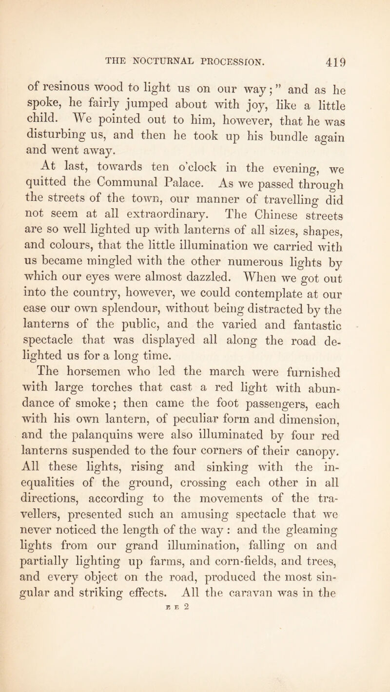 of resinous wood to light us on our way ; ” and as he spoke, he fairly jumped about with joy, like a little child. We pointed out to him, however, that he was disturbing us, and then he took up his bundle again and went away. At last, towards ten o’clock in the evening, we quitted the Communal Palace. As we passed through the streets of the town, our manner of travelling did not seem at all extraordinary. The Chinese streets are so well lighted up with lanterns of all sizes, shapes, and colours, that the little illumination we carried with us became mingled with the other numerous lights by which our eyes were almost dazzled. When we got out into the country, however, we could contemplate at our ease our own splendour, without being distracted by the lanterns of the public, and the varied and fantastic spectacle that was displayed all along the road de- lighted us for a long time. The horsemen who led the march were furnished with large torches that cast a red light with abun- dance of smoke ; then came the foot passengers, each with his own lantern, of peculiar form and dimension, and the palanquins were also illuminated by four red lanterns suspended to the four corners of their canopy. All these lights, rising and sinking with the in- equalities of the ground, crossing each other in all directions, according to the movements of the tra- vellers, presented such an amusing spectacle that we never noticed the length of the way : and the gleaming lights from our grand illumination, falling on and partially lighting up farms, and corn-fields, and trees, and every object on the road, produced the most sin- gular and striking effects. All the caravan was in the E E 2