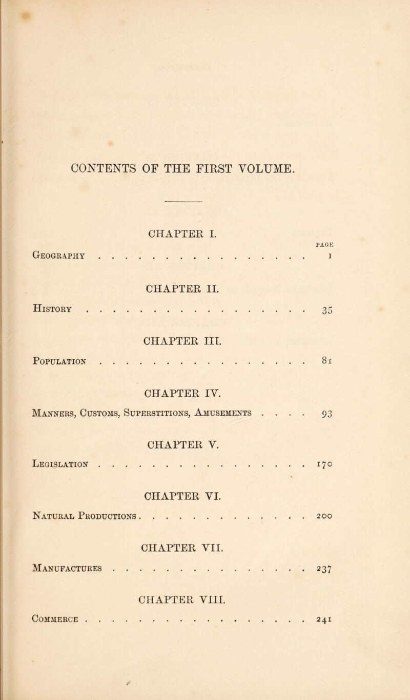 CHAPTER I. PAGE GeOGR-IPHY 1 CHAPTER II. History 35 CHAPTER III. Population 81 CHAPTER IV. Manners, Customs, Superstitions, Amusements .... 93 CHAPTER V. Legislation 170 CHAPTER VI. Natural Productions 200 CHAPTER YII. Manufactures 237 CHAPTER VIII. Commerce 241