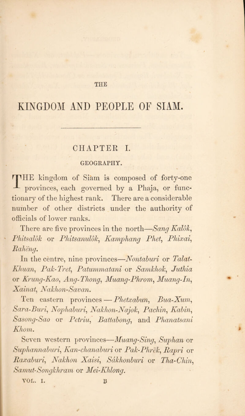 THE KINGDOM AND PEOPLE OF SIAM. CHAPTER 1. GEOGRAPHY. HE kingdom of Siam is composed of forty-one ^ provinces, each governed by a Phaja, or func- tionary of the highest rank. There are a considerable number of other districts under the authority of officials of lower ranks. There are five provinces in the north—Sang Kaldlc^ Phitsaldk or Phitsanuldk^ Kampliang Phet^ Phixai^ In the centre, nine provinces—Nontahuri or Talat- Khiian^ Pak-J'ret^ Patummatani or Samkhok^ Juthia or Krung-Kao^ Ang-Thong^ Muang-Phrom^ Muang-In^ Xainat^ Nakhon-Savan. Ten eastern provinces — Phetxahun^ Bua-Xum., Sara-Buri^ Nopliahuri^ Nakhon-Najok^ Pacliin^ Kahin^ Sasong-Sao or Petriu^ Battahong^ and Phanatsani Khom, Seven western provinces—Muang-Sing^ Suplian or Suphannaburi^ Kan-chanahuri or Pak-Plirek^ Rapri or Raxahuri^ Nakhon Xaisi^ Sdklionhuri or Tlia-Chin^ Samut-Songkliram or Mei-Khlong.