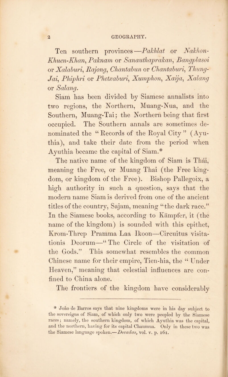 Ten southern provinces—Paklilat or Nakhon- Khuen’Khan^ Paknam or Sanauthaprakan^ Bangplasoi or Xalaburi^ Rajong^ Chantahun or Chantahuri^ lliung- Ja% Phiphri or Phetxahuri^ Xumphon^ Xaija^ Xalang or Salang, Siam has been divided by Siamese annalists into two regions, the Northern, Muang-Nua, and the Southern, Muang-Tai; the Northern being that first occupied. The Southern annals are sometimes de“ nominated the “ Kecords of the Royal City ’’ (Ayu- thia), and take their date from the period when Ayuthia became the capital of Siam.^ The native name of the kingdom of Siam is Thai, meaning the Free, or Muang Thai (the Free king- dom, or kingdom of the Free). Bishop Pallegoix, a high authority in such a question, says that the modern name Siam is derived from one of the ancient titles of the country, Sajam, meaning “the dark race.’’ In the Siamese books, according to Kampfer, it (the name of the kingdom) is sounded with this epithet, Krom-Threp Pramma Laa Ikoon—Circuitus visita- tionis Deorum—“ The Circle of the visitation of the Gods.” This somewhat resembles the common Chinese name for their empire, Tien-hia, the “ Under Heaven,” meaning that celestial influences are con- fined to China alone. The frontiers of the kingdom have considerably * Joao de Barros says that nine kingdoms were in his day subject to the sovereigns of Siam, of which only two were peopled by the Siamese races; namely, the southern kingdom, of which Ayuthia was the capital, and the northern, having for its capital Chaumua. Only in these two was the Siamese language spoken.—Decadas, vol. v. p. i6i.
