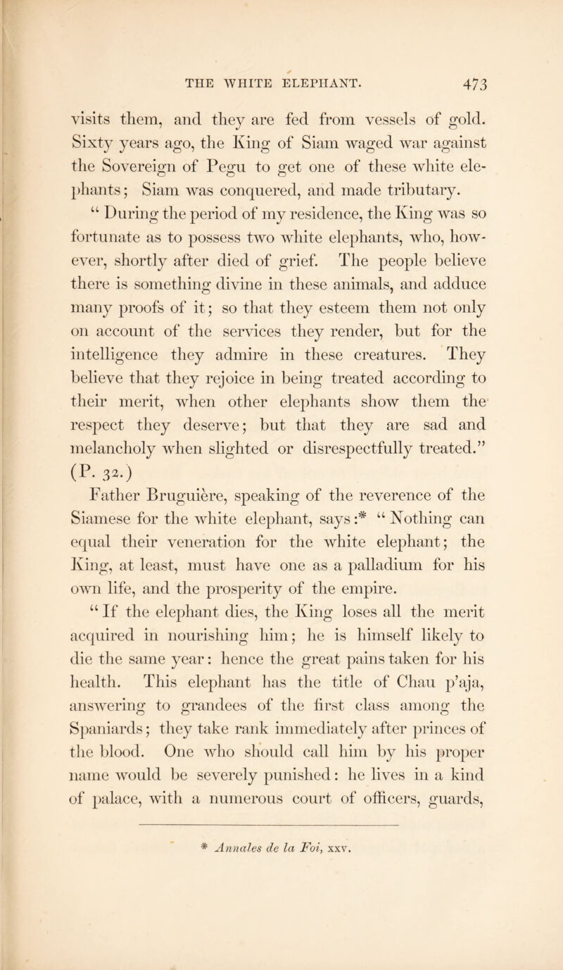 visits them, and they are fed from vessels of gold. Sixty years ago, the King of Siam waged war against the Sovereign of Pepfu to o:et one of these white ele- phants; Siam Avas conquered, and made tributary. “ During the period of my residence, the King Avas so fortunate as to possess tAVO Avhite elephants, who, hoAV- eA^er, shortly after died of grief. The people believe there is something divine in these animals, and adduce many proofs of it; so that they esteem them not only on account of the serAuces they render, but for the intelligence they admire in these creatures. They believe that they rejoice in being treated according to tlieir merit, AAdien other elephants show them the respect they deserve; but that they are sad and melancholy AAdien slighted or disrespectfully treated.’’ (P- 32-) Father Bruguiere, speaking of the reverence of the Siamese for the Avhite elephant, says:* ^‘Nothing can equal their veneration for the Avhite elephant; the King, at least, must have one as a palladium for his OAvn life, and the prosperity of the empire. “ If the elephant dies, the King loses all the merit acquired in nourishing him; he is himself likely to die the same year: hence the great pains taken for his liealth. This elephant has the title of Chau p’aja, ansAvering to grandees of the first class among the Sjianiards; they take rank immediately after princes of the blood. One Avho should call him by his proper name Avould be severely punished: he lives in a kind of palace, Avith a numerous court of officers, guards. * Annales de la Foi, xxv.