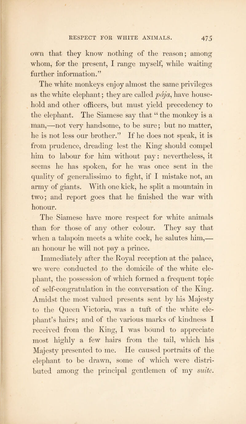 own that they know nothing of the reason; among whom, for the present, I range myself, while waiting further information. ’ ’ The white monkeys enjoy almost the same privileges as the white elephant; they are called pdja^ have house- hold and other officers, but must yield precedency to the elephant. The Siamese say that “ the monkey is a man,—not very handsome, to be sure; but no matter, he is not less our brother.’’ If he does not speak, it is from prudence, dreading lest the King should compel him to labour for him without pay: nevertheless, it seems he has spoken, for he was once sent in the quality of generalissimo to tight, if I mistake not, an army of giants. With one kick, he split a mountain in two; and report goes that he finished the war with honour. The Siamese have more respect for white animals than for those of any other colour. They say that when a talapoin meets a white cock, he salutes him,— an honour he will not pay a prince. Immediately after the Royal reception at the palace, we ^vere conducted to the domicile of the white ele- phant, the possession of which formed a frequent topic of self-congratulation in the conversation of the King. Amidst the most valued presents sent by his Majesty to the Queen Victoria, was a tuft of the white ele- phant’s hairs; and of the various marks of kindness I received from the King, I was bound to appreciate most highly a few hairs from the tail, which his Majesty presented to me. He caused portraits of the elephant to be drawn, some of which were distri- buted among the principal gentlemen of my suite.