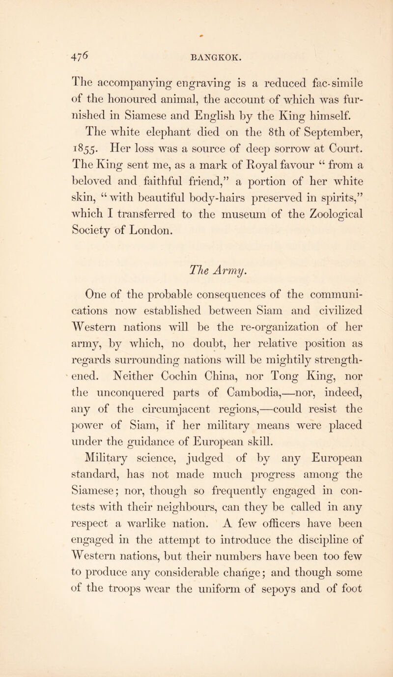 The accompanying engraving is a reduced fac-simile of the honoured animal, the account of which was fur- nished in Siamese and English by the King himself. The white elephant died on the 8th of September, 1855. Her loss Avas a source of deep sorrow at Court. The King sent me, as a mark of Koyal favour “ from a beloved and faithful friend,” a portion of her Avhite skin, “Avith beautiful body-hairs preserved in spirits,” Avhich I transferred to the museum of the Zoological Society of London. The Army. One of the probable consequences of the communi- cations noAV established betAveen Siam and civilized Western nations Avill be the re-organization of her army, by Avhich, no doubt, her relative position as regards surrounding nations Avill be mightily strength- ened. Neither Cochin China, nor Tong King, nor the unconquered parts of Cambodia,—nor, indeed, any of the circumjacent regions,—could resist the poAver of Siam, if her military means Avere placed under the guidance of European skill. Military science, judged of by any European standard, has not made much progress among the Siamese; nor, though so frequently engaged in con- tests with their neighbours, can they be called in any respect a warlike nation. A feAv officers have been engaged in the attempt to introduce the discipline of Western nations, but their numbers have been too fcAV to produce any considerable change; and though some of the troops Avear the uniform of sepoys and of foot