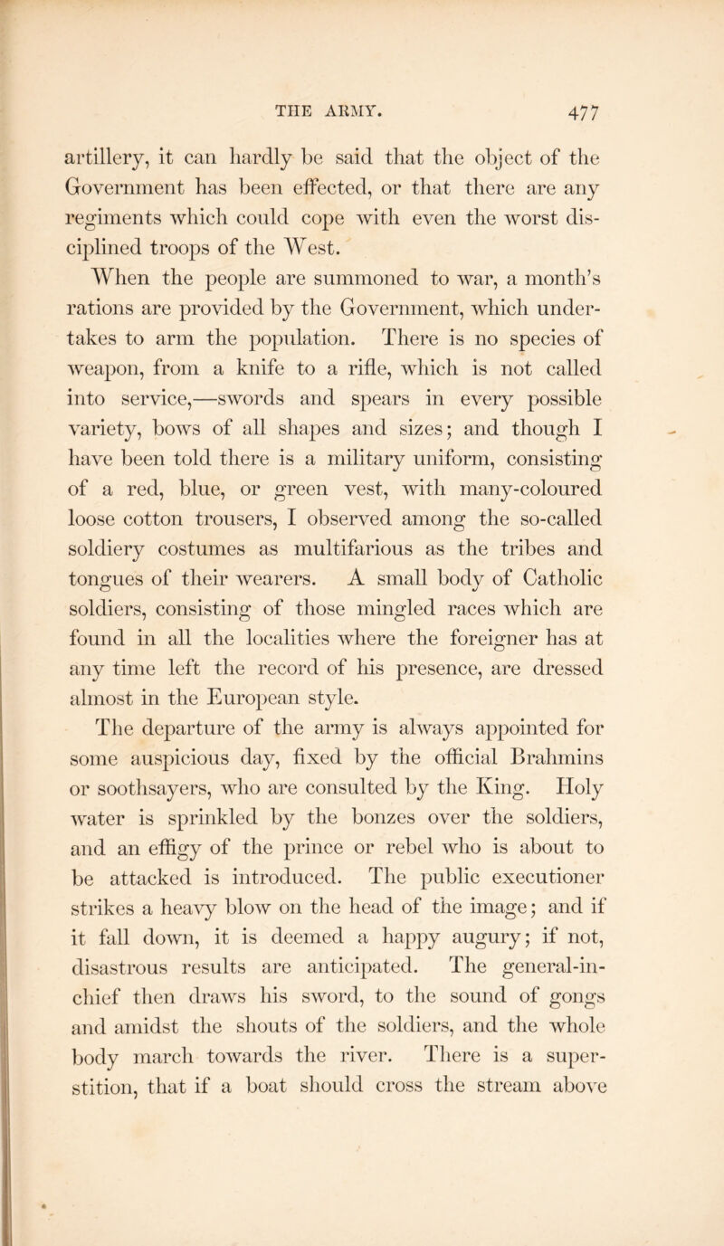 artillery, it can hardly be said that the object of the Government has been effected, or that there are any regiments which could cope with even the worst dis- ciplined troops of the West. When the people are summoned to war, a month’s rations are provided by the Government, which under- takes to arm the population. There is no species of weapon, from a knife to a rifle, which is not called into service,—swords and spears in every possible variety, bows of all shapes and sizes; and though I have been told there is a military uniform, consisting of a red, blue, or green vest, with many-coloured loose cotton trousers, I observed among the so-called soldiery costumes as multifarious as the tribes and tongues of their wearers. A small body of Catholic soldiers, consisting of those mingled races which are found in all the localities where the foreigner has at any time left the record of his presence, are dressed almost in the European style. The departure of the army is always appointed for some auspicious day, fixed by the official Brahmins or soothsayers, who are consulted by the King. Holy water is sprinkled by the bonzes over the soldiers, and an effigy of the prince or rebel who is about to be attacked is introduced. The public executioner strikes a heavy blow on the head of the image; and if it fall down, it is deemed a happy augury; if not, disastrous results are anticipated. The general-in- chief then draws his sword, to the sound of gongs and amidst the shouts of the soldiers, and the whole body march towards the river. There is a super- stition, that if a boat should cross the stream above