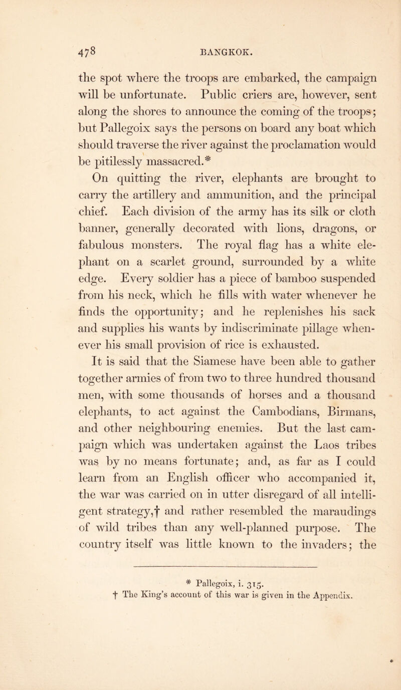 the spot where the troops are embarked, the campaign will be unfortunate. Public criers are, however, sent along the shores to announce the coming of the troops; but Pallegoix says the persons on board any boat which should traverse the river against the proclamation would be pitilessly massacred.^ On quitting the river, elephants are brought to carry the artillery and ammunition, and the principal chief. Each division of the army has its silk or cloth banner, generally decorated with lions, dragons, or fabulous monsters. The royal flag has a white ele- phant on a scarlet ground, surrounded by a white edge. Every soldier has a piece of bamboo suspended from his neck, which he fills with water whenever he finds the opportunity; and he replenishes his sack and supplies his wants by indiscriminate pillage when- ever his small provision of rice is exhausted. It is said that the Siamese have been able to gather together armies of from two to three hundred thousand men, with some thousands of horses and a thousand elephants, to act against the Cambodians, Birmans, and other neighbouring enemies. But the last cam- paign which was undertaken against the Laos tribes was by no means fortunate; and, as far as I could learn from an English officer who accompanied it, the war was carried on in utter disregard of all mtelli- gent strategy,f and rather resembled the maraudings of wild tribes than any well-planned purpose. The country itself was little kno’wn to the invaders; the * Pallegoix, i. 315. t The King’s account of this war is given in the Appendix.