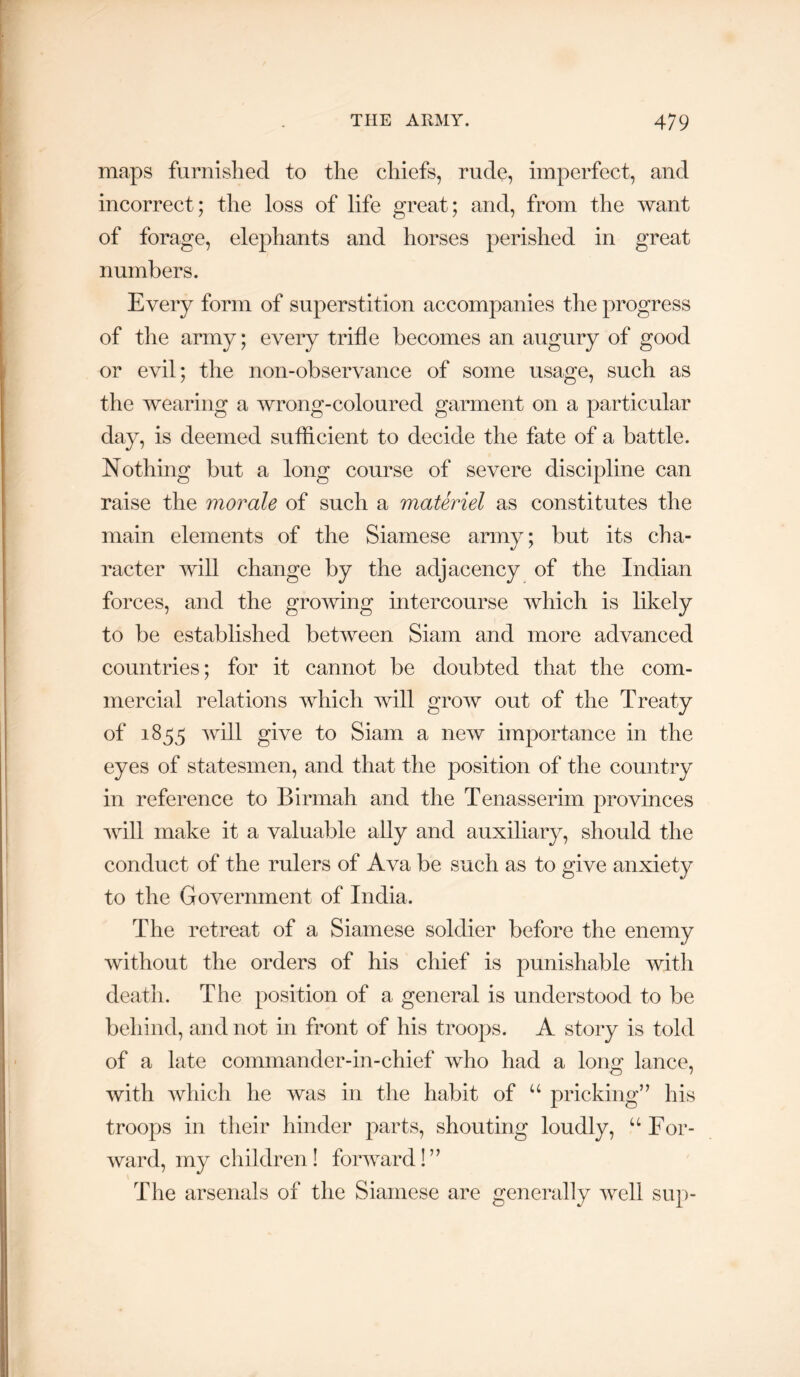 maps furnished to the chiefs, rude, imperfect, and incorrect; the loss of life great; and, from the want of forage, elephants and horses perished in great numbers. Every form of superstition accompanies the progress of the army; every trifle becomes an augury of good or evil; the non-observance of some usage, such as the wearing a wrong-coloured garment on a particular day, is deemed sufficient to decide the fate of a battle. Nothing but a long course of severe discipline can raise the morale of such a materiel as constitutes the main elements of the Siamese army; but its cha- racter will change by the adjacency of the Indian forces, and the growing intercourse which is likely to be established between Siam and more advanced countries; for it cannot be doubted that the com- mercial relations which will grow out of the Treaty of 1855 will give to Siam a new importance in the eyes of statesmen, and that the position of the country in reference to Birmah and the Tenasserim provinces will make it a valuable ally and auxiliary, should the conduct of the rulers of Ava be such as to give anxiety to the Government of India. The retreat of a Siamese soldier before the enemy without the orders of his chief is punishable witli death. The position of a general is understood to be behind, and not in front of his troops. A story is told of a late commander-in-chief who had a lono^ lance, with which he was in the habit of “ pricking” his troops in their hinder parts, shouting loudly, “ For- ward, my children! forward!” The arsenals of the Siamese are generally well sup-