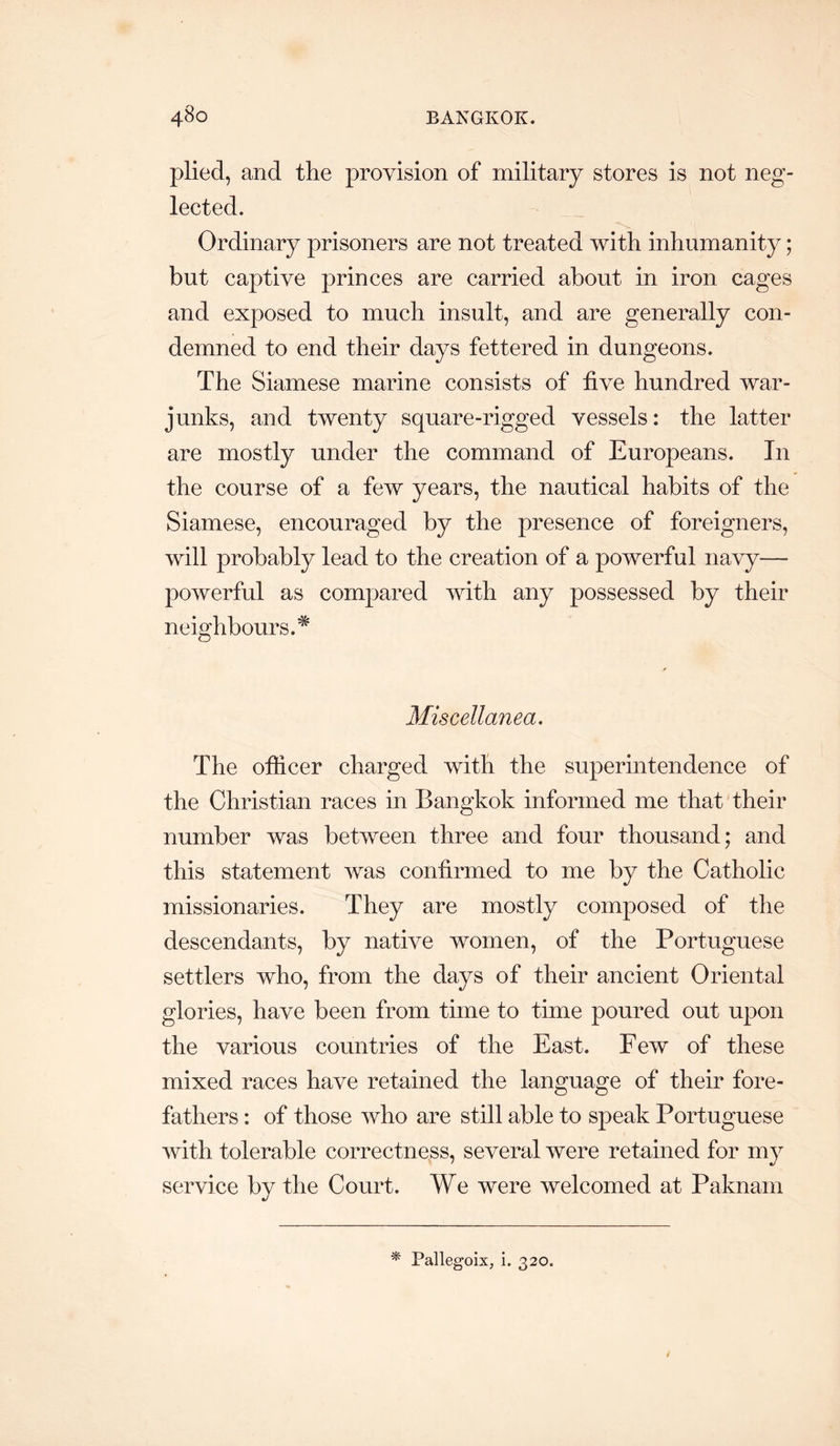 plied, and the provision of military stores is not neg- lected. Ordinary prisoners are not treated with inhumanity; but captive princes are carried about in iron cages and exposed to much insult, and are generally con- demned to end their days fettered in dungeons. The Siamese marine consists of five hundred war- junks, and twenty square-rigged vessels: the latter are mostly under the command of Europeans. In the course of a few years, the nautical habits of the Siamese, encouraged by the presence of foreigners, will probably lead to the creation of a powerful navy— powerful as compared with any possessed by their neighbours.^ Miscellanea. The officer charged with the superintendence of the Christian races in Bangkok informed me that their number was between three and four thousand; and this statement was confirmed to me by the Catholic missionaries. They are mostly composed of the descendants, by native women, of the Portuguese settlers who, from the days of their ancient Oriental glories, have been from time to time poured out upon the various countries of the East. Few of these mixed races have retained the language of their fore- fathers : of those who are still able to speak Portuguese with tolerable correctness, several were retained for my service by the Court. We were welcomed at Paknani * Pallegoix, i. 320. /