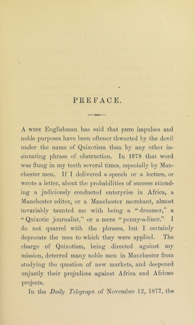 PREFACE. A wise Englishman has said that pure impulses and noble purposes have been oftener thwarted by the devil under the name of Quixotism than by any other in- sinuating phrase of obstruction. In 1878 that word was flung in my teeth several times, especially by Man- chester men. If I delivered a speech or a lecture, or wrote a letter, about the probabilities of success attend- ing a judiciously conducted enterprise in Africa, a Manchester editor, or a Manchester merchant, almost invariably taunted me with being a “ dreamer,” a “ Quixotic journalist,” or a mere “ penny-a-liner.” I do not quarrel with the phrases, but I certainly deprecate the uses to which they were applied. The charge of Quixotism, being directed against my mission, deterred many noble men in Manchester from studying the question of new markets, and deepened unjustly their prejudices against Africa and African projects. In the Daily Telegraph of November 12, 1877, the