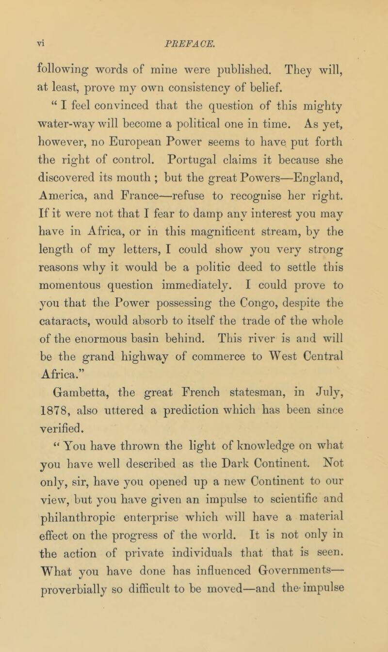 following words of mine were published. They will, at least, prove my own consistency of belief. “ I feel convinced that the question of this mighty water-way will become a political one in time. As yet, however, no European Power seems to have put forth the right of control. Portugal claims it because she discovered its mouth ; but the great Powers—England, America, and France—refuse to recoguise her right. If it were not that I fear to damp any interest you may have in Africa, or in this magnificent stream, by the length of my letters, I could show you very strong reasons why it would be a politic deed to settle this momentous question immediately. I could prove to you that the Power possessing the Congo, despite the cataracts, would absorb to itself the trade of the whole of the enormous basin behind. This river is and will be the grand highway of commerce to West Central Africa.” Gambetta, the great French statesman, in July, 1878, also uttered a prediction which has been since verified. “ You have thrown the light of knowledge on what you have well described as the Dark Continent. Not only, sir, have you opened up a new Continent to our view, but you have given an impulse to scientific and philanthropic enterprise which will have a material effect on the progress of the world. It is not only in the action of private individuals that that is seen. What you have done has influenced Governments— proverbially so difficult to be moved—and the- impulse