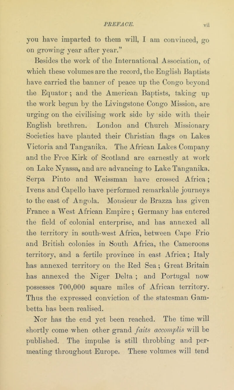 vu you have imparted to them will, I am convinced, go on growing year after year.” Besides the work of the International Association, of which these volumes are the record, the English Baptists have carried the banner of peace up the Congo beyond the Equator ; and the American Baptists, taking up the work begun by the Livingstone Congo Mission, are urging on the civilising work side by side with their English brethren. London and Church Missionary Societies have planted their Christian flags on Lakes Victoria and Tanganika. The African Lakes Company and the Free Kirk of Scotland are earnestly at work on Lake Nyassa, and are advancing to Lake Tanganika. Serpa Pinto and Weissman have crossed Africa; Ivens and Capello have performed remarkable journeys to the east of Angola. Monsieur de Brazza has given France a West African Empire ; Germany has entered the field of colonial enterprise, and has annexed all the territory in south-west Africa, between Cape Frio and British colonies in South Africa, the Cameroons territory, and a fertile province in east Africa; Italy has annexed territory on the Red Sea; Great Britain has annexed the Niger Delta ; and Portugal now possesses 700,000 square miles of African terrikny. Thus the expressed conviction of the statesman Gam- betta has been realised. Nor has the end yet been reached. The time will shortly come when other grand faits accomplis will be published. The impulse is still throbbing and per- meating throughout Europe. These volumes will tend