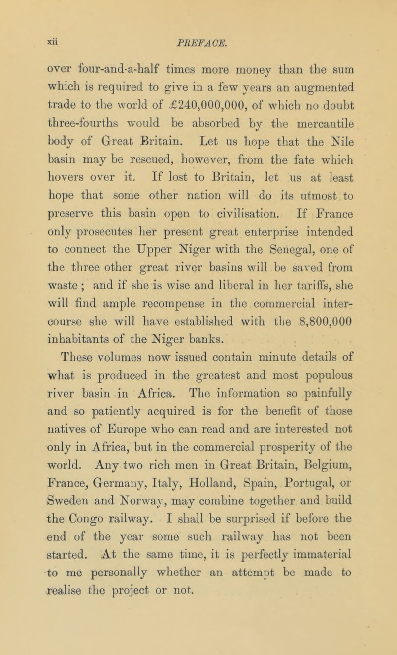 over four-and-a-half times more money than the sum which is required to give in a few years an augmented trade to the world of <£240,000,000, of which no doubt three-fourths would be absorbed by the mercantile body of Great Britain. Let us hope that the Nile basin may be rescued, however, from the fate which hovers over it. If lost to Britain, let us at least hope that some other nation will do its utmost to preserve this basin open to civilisation. If France only prosecutes her present great enterprise intended to connect the Upper Niger with the Senegal, one of the three other great river basins will be saved from waste ; and if she is wise and liberal in her tariffs, she will find ample recompense in the commercial inter- course she will have established with the 8,800,000 inhabitants of the Niger banks. These volumes now issued contain minute details of what is produced in the greatest and most populous river basin in Africa. The information so painfully and so patiently acquired is for the benefit of those natives of Europe who can read and are interested not only in Africa, but in the commercial prosperity of the world. Any two rich men in Great Britain, Belgium, France, Germany, Italy, Holland, Spain, Portugal, or Sweden and Norway, may combine together and build the Congo railway. I shall be surprised if before the end of the year some such railway has not been started. At the same time, it is perfectly immaterial to me personally whether an attempt be made to realise the project or not.
