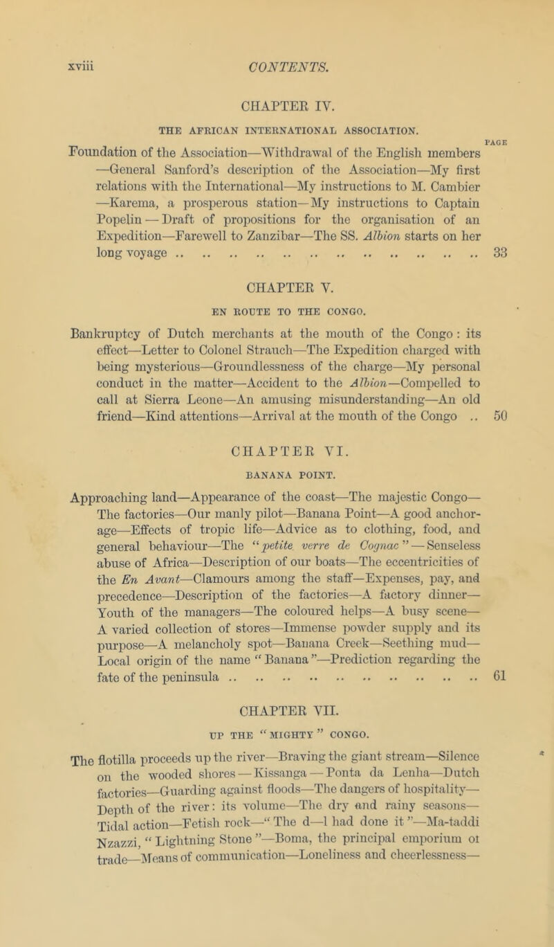 CHAPTER IV. THE AFRICAN INTERNATIONAL ASSOCIATION. Foundation of the Association—Withdrawal of the English members —General Sanford’s description of the Association—My first relations with the International—My instructions to M. Cambier —Karema, a prosperous station—My instructions to Captain Popelin — Draft of propositions for the organisation of an Expedition—Farewell to Zanzibar—The SS. Albion starts on her long voyage CHAPTER V. EN ROUTE TO THE CONGO. Bankruptcy of Dutch merchants at the mouth of the Congo: its effect—Letter to Colonel Strauch—The Expedition charged with being mysterious—Groundlessness of the charge—My personal conduct in the matter—Accident to the A Ibion—Compelled to call at Sierra Leone—An amusing misunderstanding—An old friend—Kind attentions—Arrival at the mouth of the Congo .. CHAPTER VI. BANANA POINT. Approaching land—Appearance of the coast—The majestic Congo— The factories—Our manly pilot—Banana Point—A good anchor- age-—Effects of tropic life—Advice as to clothing, food, and general behaviour—-The “petite verve de Cognac” — Senseless abuse of Africa—Description of our boats—The eccentricities of the En Avant—Clamours among the staff—Expenses, pay, and precedence—Description of the factories—A factory dinner— Youth of the managers—The coloured helps—A busy scene— A varied collection of stores—Immense powder supply and its purpose—A melancholy spot—Banana Creek—Seething mud— Local origin of the name “ Banana ”—Prediction regarding the fate of the peninsula CHAPTER VII. UP THE “ MIGHTY ” CONGO. The flotilla proceeds up the river—Braving the giant stream—Silence on the wooded shores — Kissanga — Ponta da Lenha—Dutch factories—Guarding against floods—The dangers of hospitality— Depth of the river: its volume—The dry and rainy seasons— Tidal action—Fetish rock—“ The d—1 had done it ”—Ma-taddi Nzazzi “ Lightning Stone ”—Boma, the principal emporium oi tra(p, Means of communication—Loneliness and cheerlessness— PAGE 33 50 61