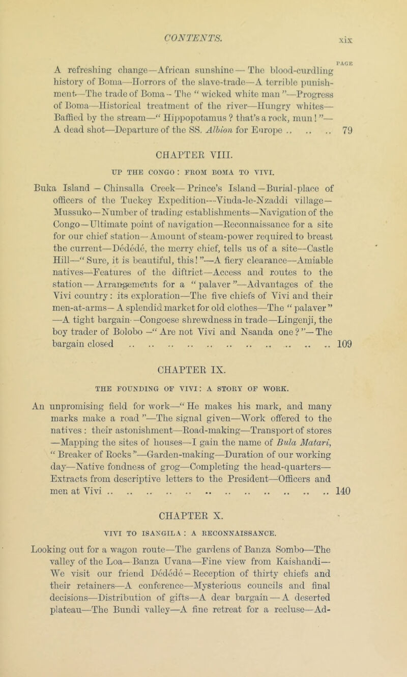 xix PAGE A refreshing change—African sunshine—The blood-curdling history of Boma—Horrors of the slave-trade—A terrible punish- ment.—The trade of Boma - The “ wicked white man ”—Progress of Boma—Historical treatment of the river—Hungry whites— Baffled by the stream—“ Hippopotamus ? that’s a rock, mun! ”— A dead shot—-Departure of the SS, Albion for Europe 79 CHAPTER Yin. UP THE CONGO ! FROM BOMA TO VIVI. Buka Island — Chinsalla Creek—Prince’s Island—Burial-place of officers of the Tuckey Expedition—Viuda-le-Nzaddi village— Mussuko—Number of trading establishments—Navigation of the Congo—Ultimate point of navigation—Reconnaissance for a site for our chief station—Amount of steam-power required to breast the current—Dedede, the merry chief, tells us of a site—Castle Hill—“ Sure, it is beautiful, this! ”—A fiery clearance—Amiable natives—Features of the diftrict—Access and routes to the station — Arrangements for a “ palaver ”—Advantages of the Vivi country: its exploration—The five chiefs of Yivi and their men-at-arms— A splendid market for old clothes—The “ palaver” —A tight bargain-—Congoese shrewdness in trade—Lingenji, the boy trader of Bolobo —“Are not Yivi and Nsanda one?’’—The bargain closed 109 CHAPTER IX. THE FOUNDING OF VIVI: A STORY OF WORK. An unpromising field for work—“ He makes his mark, and many marks make a road ”—The signal given—Work offered to the natives : their astonishment—Road-making—Transport of stores —Mapping the sites of houses—I gain the name of Bula Matari, “ Breaker of Rocks”—Garden-making—Duration of our working day—Native fondness of grog—Completing the head-quarters— Extracts from descriptive letters to the President—Officers and men at Vivi 140 CHAPTER X. VIVI TO ISAXGILA : A RECONNAISSANCE. Looking out for a wagon route—The gardens of Banza Sombo—The valley of the Loa—Banza Uvana—Fine view from Kaishandi— We visit our friend Dedede — Reception of thirty chiefs and their retainers—A conference—Mysterious councils and final decisions—Distribution of gifts—A dear bargain — A deserted plateau—The Bundi valley—A fine retreat for a recluse—Ad-
