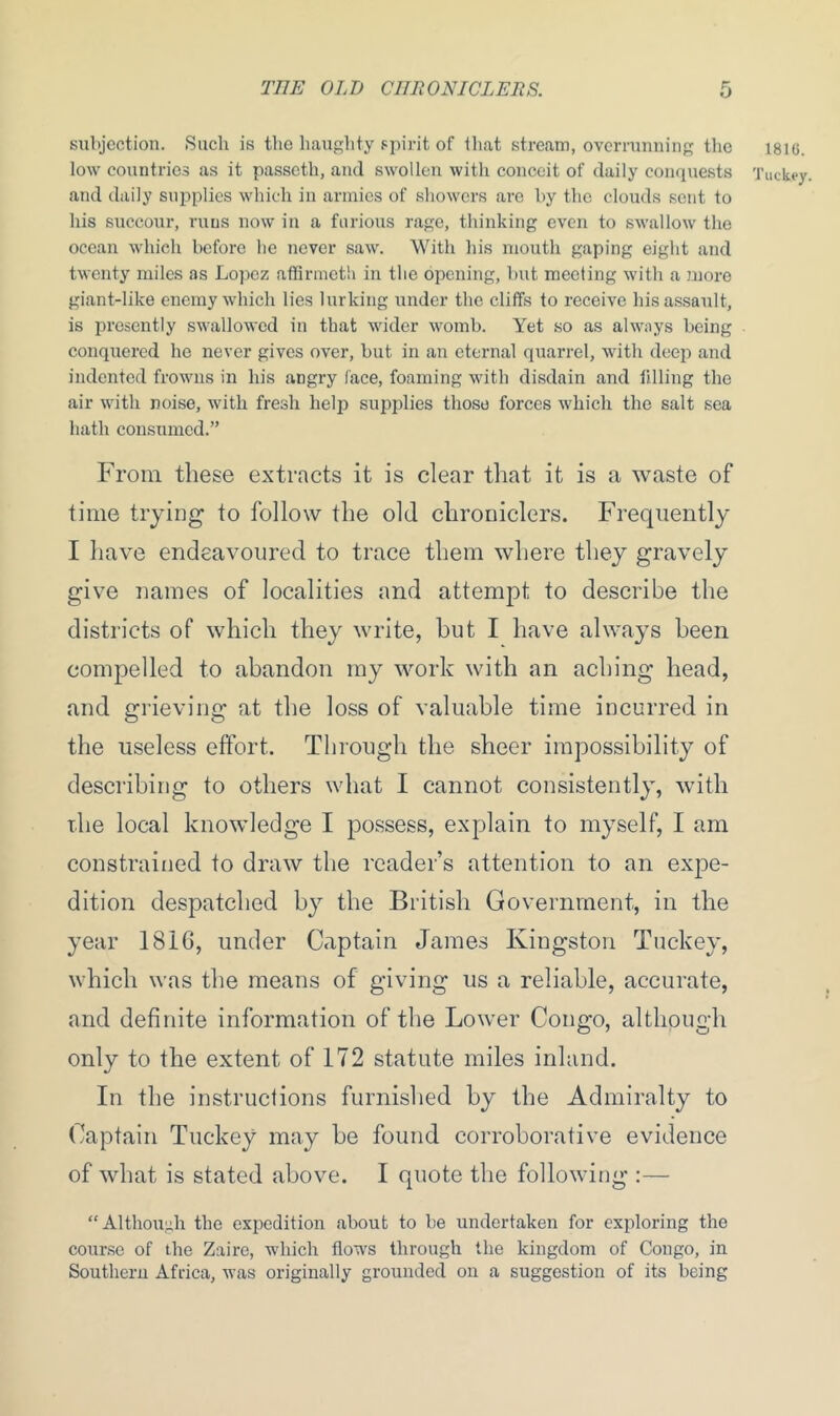 subjection. Such is the haughty spirit of that stream, overrunning the 1816. low countries as it passctli, and swollen with conceit of daily conquests Tuckey. and daily supplies which in armies of showers are by the clouds sent to his succour, runs now in a furious rage, thinking even to swallow the ocean which before he never saw. With his mouth gaping eight and twenty miles as Lopez affirmeth in the opening, but meeting with a more giant-like enemy which lies lurking under the cliffs to receive his assault, is presently swallowed in that wider womb. Yet so as always being conquered he never gives over, but in an eternal quarrel, with deej) and indented frowns in his angry face, foaming with disdain and tilling the air with noise, with fresh help supplies those forces which the salt sea hath consumed.” From these extracts it is clear that it is a waste of time trying to follow the old chroniclers. Frequently I have endeavoured to trace them where they gravely give names of localities and attempt to describe the districts of which they write, hut I have always been compelled to abandon my work with an aching head, and grieving at the loss of valuable time incurred in the useless effort. Through the sheer impossibility of describing to others what I cannot consistently, with the local knowledge I possess, explain to myself, I am constrained to draw the reader’s attention to an expe- dition despatched by the British Government, in the year 1816, under Captain James Kingston Tuckey, which was the means of giving us a reliable, accurate, and definite information of the Lower Congo, although only to the extent of 172 statute miles inland. In the instructions furnished by the Admiralty to Captain Tuckey may be found corroborative evidence of what is stated above. I quote the following :— “Although the expedition about to be undertaken for exploring the course of the Zaire, which flows through the kingdom of Congo, in Southern Africa, was originally grounded on a suggestion of its being