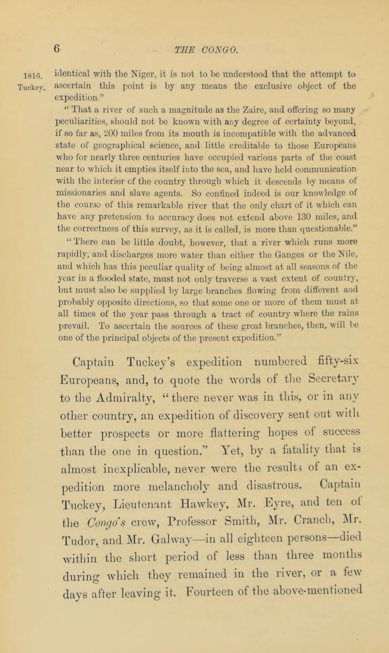 1816. identical with the Niger, it is not to be understood that the attempt to Tuckev. ascertain this point is by any means the exclusive object of the expedition.” “ That a river of such a magnitude as the Zaire, and offering so many peculiarities, should not be known with any degree of certainty beyond, if so far as, 200 miles from its mouth is incompatible with the advanced state of geographical science, and little creditable to those Europeans who for nearly three centuries have occupied various parts of the coast near to which it empties itself into the sea, and have held communication with the interior of the country through which it descends by means of missionaries and slave agents. So confined indeed is our knowledge of the course of this remarkable river that the only chart of it which can have any pretension to accuracy does not extend above 130 miles, and the correctness of this survey, as it is called, is more than questionable.” “ There can be little doubt, however, that a river which runs more rapidly, and discharges more water than either the Ganges or the Nile, and which has this peculiar quality of being almost at all seasons of the year in a flooded state, must not only traverse a vast extent of country, but must also be supplied by large branches flowing from different and probably opposite directions, so that some one or more of them must at all times of the year pass through a tract of country where the rains prevail. To ascertain the sources of these great branches, then, will be one of the principal objects of the present expedition.” Captain Tuckey’s expedition numbered fifty-six Europeans, and, to quote the words of the Secretary to the Admiralty, “ there never was in this, or in any other country, an expedition of discovery sent out with better prospects or more flattering hopes of success than the one in question.” Yet, by a fatality that is almost inexplicable, never were the results oi an ex- pedition more melancholy and disastrous. Captain Tuckey, Lieutenant Hawkey, Mr. Eyre, and ten ot the Congo's crew, Professor Smith, Mr. Cranch, Mr. Tudor, and Mr. Galway—in all eighteen persons—died within the short period of less than three months during which they remained in the river, or a few days after leaving it. Fourteen of the above-mentioned