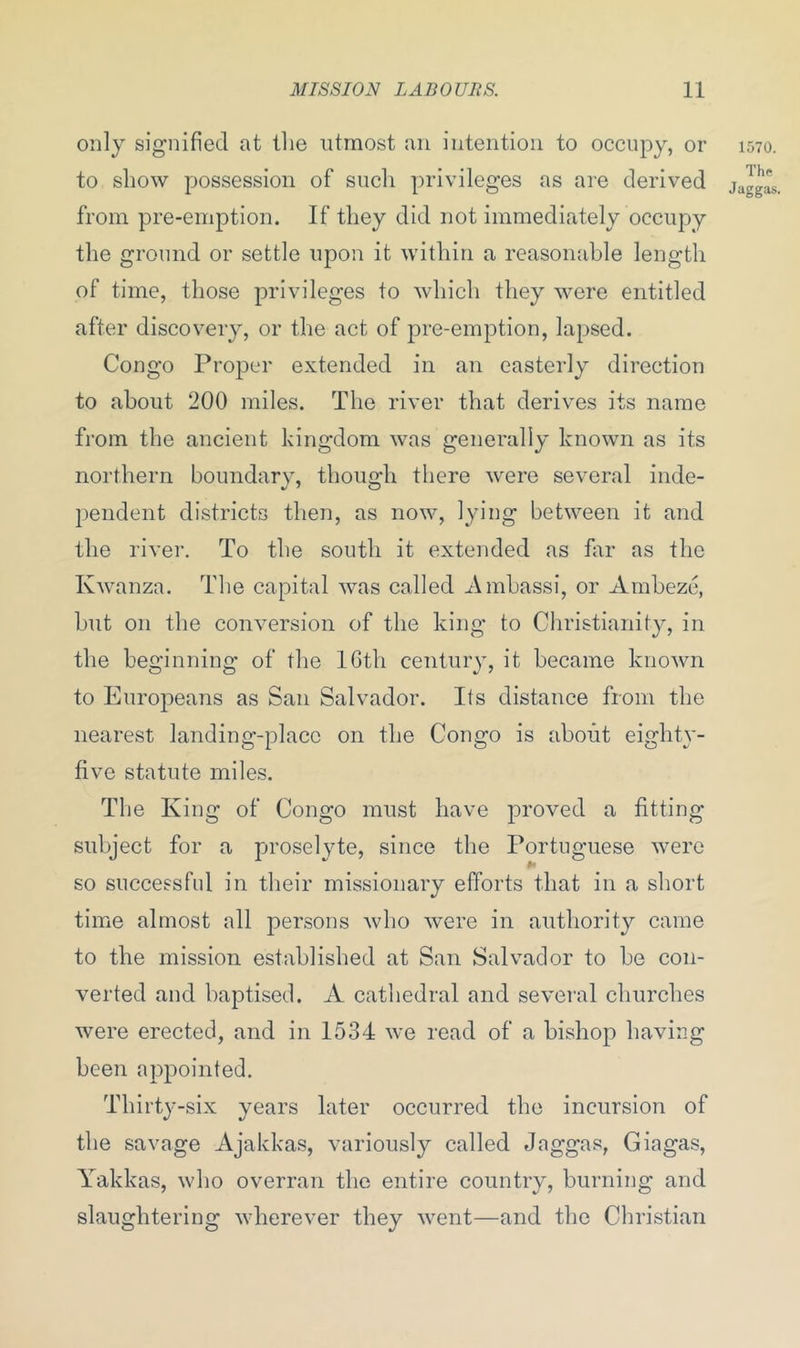 only signified at the utmost an intention to occupy, or to show possession of such privileges as are derived from pre-emption. If they did not immediately occupy the ground or settle upon it within a reasonable length of time, those privileges to which they were entitled after discovery, or the act of pre-emption, lapsed. Congo Proper extended in an easterly direction to about 200 miles. The river that derives its name from the ancient kingdom was generally known as its northern boundary, though there were several inde- pendent districts then, as now, lying between it and the river. To the south it extended as far as the Kwanza. The capital was called Ambassi, or Ambeze, but on the conversion of the king to Christianity, in the beginning of the 16th century, it became known to Europeans as San Salvador. Its distance from the nearest landing-place on the Congo is about eighty- five statute miles. T1 le King of Congo must have proved a fitting subject for a proselyte, since the Portuguese were so successful in their missionary efforts that in a short time almost all persons who were in authority came to the mission established at San Salvador to be con- verted and baptised. A cathedral and several churches were erected, and in 1534 we read of a bishop having been appointed. Thirty-six years later occurred the incursion of the savage Ajakkas, variously called Jaggas, Giagas, Yakkas, who overran the entire country, burning and slaughtering wherever they went—and the Christian 1570. The Jaggas.