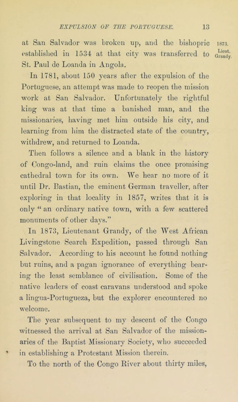 at San Salvador was broken up, and the bishopric 1873. established in 1534 at that city was transferred to Gram'iy St. Paul de Loanda in Angola. In 1781, about 150 years after the expulsion of the Portuguese, an attempt was made to reopen the mission work at San Salvador. Unfortunately the rightful king was at that time a banished man, and the missionaries, having met him outside his city, and learning from him the distracted state of the country, withdrew, and returned to Loanda. Then follows a silence and a blank in the history of Congo-land, and ruin claims the once promising cathedral town for its own. We hear no more of it until Dr. Bastian, the eminent German traveller, after exploring in that locality in 1857, writes that it is only “ an ordinary native town, with a few scattered monuments of other days.” In 1873, Lieutenant Grandy, of the West African Livingstone Search Expedition, passed through San Salvador. According to his account he found nothing but ruins, and a pagan ignorance of everything bear- ing the least semblance of civilisation. Some of the native leaders of coast caravans understood and spoke a lingua-Portugueza, but the explorer encountered no welcome. The year subsequent to my descent of the Congo witnessed the arrival at San Salvador of the mission- aries of the Baptist Missionary Society, who succeeded in establishing a Protestant Mission therein. To the north of the Congo River about thirty miles,