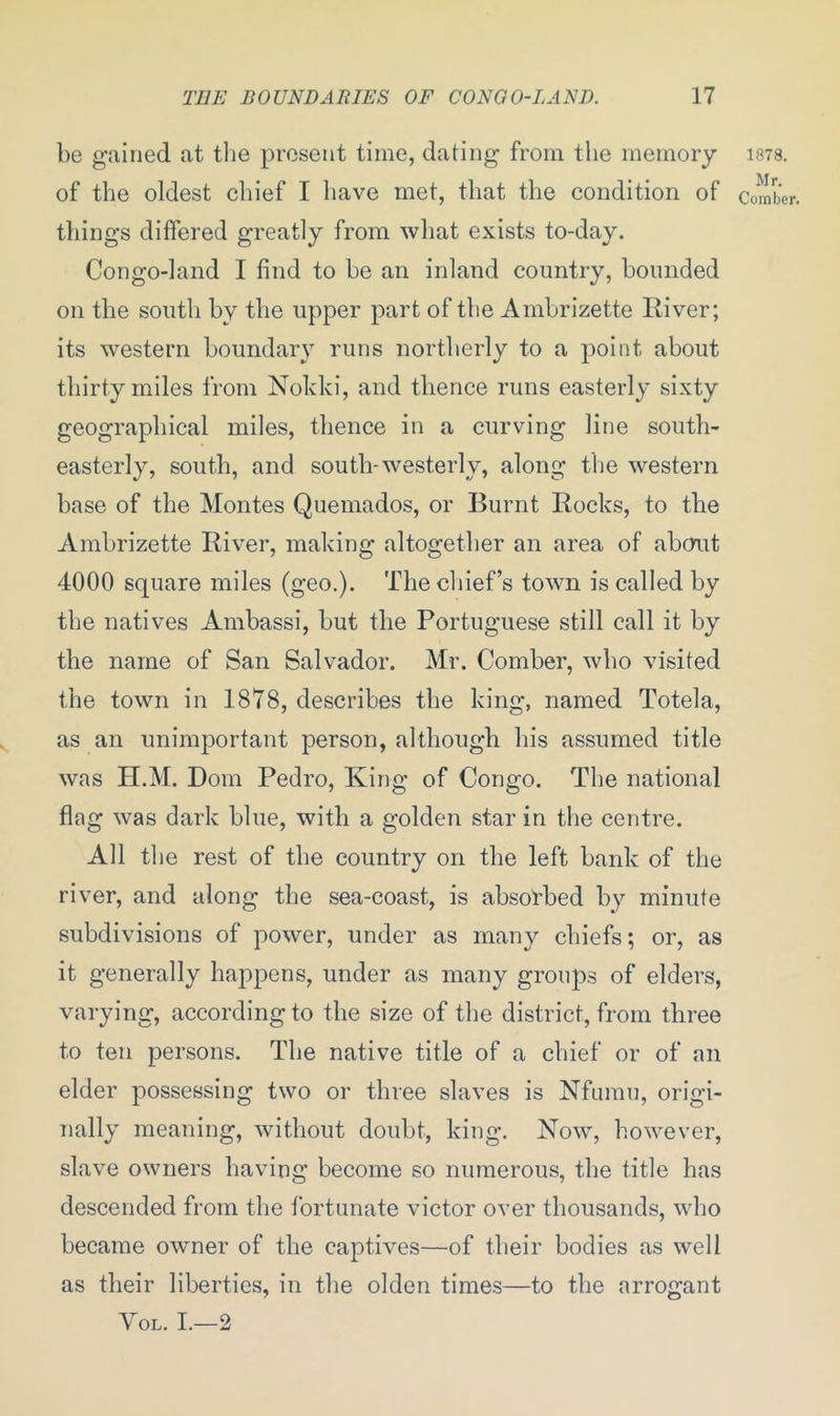 be gained at the present time, dating from the memory of the oldest chief I have met, that the condition of things differed greatly from what exists to-day. Congo-land I find to he an inland country, hounded on the south hv the upper part of the Ambrizette River; its western boundary runs northerly to a point about thirty miles from Nokki, and thence runs easterly sixty geographical miles, thence in a curving line south- easterly, south, and south-westerly, along the western base of the Montes Quemados, or Burnt Rocks, to the Ambrizette River, making altogether an area of about 4000 square miles (geo.). The chief’s town is called by the natives Ambassi, hut the Portuguese still call it by the name of San Salvador. Mr. Comber, who visited the town in 1878, describes the king, named Totela, as an unimportant person, although his assumed title was H.M. Dom Pedro, King of Congo. The national flag was dark blue, with a golden star in the centre. All the rest of the country on the left bank of the river, and along the sea-coast, is absorbed by minute subdivisions of power, under as many chiefs; or, as it generally happens, under as many groups of elders, varying, according to the size of the district, from three to ten persons. The native title of a chief or of an elder possessing two or three slaves is Nfumu, origi- nally meaning, without doubt, king. Now, however, slave owners having become so numerous, the title has descended from the fortunate victor over thousands, who became owner of the captives—of their bodies as well as their liberties, in the olden times—to the arrogant Vol. I.—2 1878. Mr. Comber