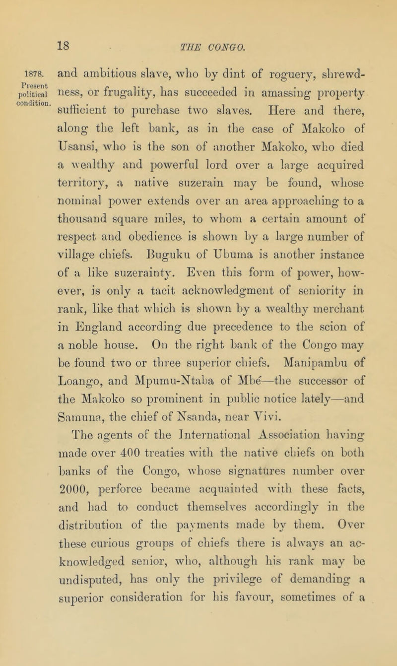 1878. Present political condition and ambitious slave, who by dint of roguery, shrewd- ness, or frugality, has succeeded in amassing property sufficient to purchase two slaves. Here and there, along the left bank, as in the case of Makoko of Usansi, who is the son of another Makoko, who died a wealthy and powerful lord over a large acquired territory, a native suzerain may be found, whose nominal power extends over an area approaching to a thousand square miles, to whom a certain amount of respect and obedience is shown by a large number of village chiefs. Buguku of Ubuma is another instance of a like suzerainty. Even this form of power, how- ever, is only a tacit acknowledgment of seniority in rank, like that which is shown by a wealthy merchant in England according due precedence to the scion of a noble house. On the right bank of the Congo may be found two or three superior chiefs. Manipambu of Loango, and Mpumu-Ntaba of Mbe—the successor of the Makoko so prominent in public notice lately—and Samuna, the chief of Nsanda, near Vivi. The agents of the International Association having made over 400 treaties with the native chiefs on both banks of the Congo, whose signatures number over 2000, perforce became acquainted with these facts, and had to conduct themselves accordingly in the distribution of the payments made by them. Over these curious groups of chiefs there is always an ac- knowledged senior, who, although his rank may be undisputed, has only the privilege of demanding a superior consideration for his favour, sometimes of a