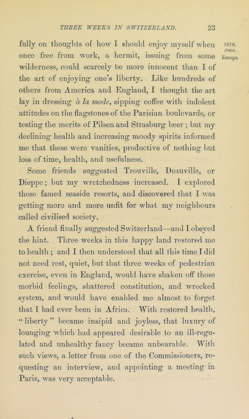 fully on thoughts of how I should enjoy myself when 1878. June. once free from work, a hermit, issuing from some Europe, wilderness, could scarcely be more innocent than I of the art of enjoying one’s liberty. Like hundreds of others from America and England, I thought the art lay in dressing a la mode, sipping coffee with indolent attitudes on the flagstones of the Parisian boulevards, cr testing the merits of Pilsenand Strasburg beer ; but my declining health and increasing moody spirits informed me that these were vanities, productive of nothing but loss of time, health, and usefulness. Some friends suggested Trouville, Deauville, or Dieppe; but my wretchedness increased. I explored those famed seaside resorts, and discovered that I was getting more and more unfit for what my neighbours called civilised society. A friend finally suggested Switzerland—and I obeyed the hint. Three weeks in this happ}7 land restored me to health ; and I then understood that all this time I did not need rest, quiet, but that three weeks of pedestrian exercise, even in England, would have shaken off those morbid feelings, shattered constitution, and wrecked system, and would have enabled me almost to forget that I had ever been in Africa. With restored health, “ liberty ” became insipid and joyless, that luxury of lounging which had appeared desirable to an ill-regu- lated and unhealthy fancy became unbearable. With such views, a letter from one of the Commissioners, re- questing an interview, and appointing a meeting in Paris, was very acceptable. J