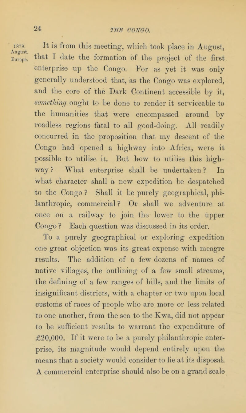 1878. August. Europe. It is from this meeting, which took place in August, that I date the formation of the project of the first enterprise up the Congo. For as yet it was only generally understood that, as the Congo was explored, and the core of the Dark Continent accessible by it, something ought to he done to render it serviceable to the humanities that were encompassed around by roadless regions fatal to all good-doing. All readily concurred in the proposition that my descent of the Congo had opened a highway into Africa, were it possible to utilise it. But how to utilise this high- way ? What enterprise shall be undertaken ? In what character shall a new expedition he despatched to the Congo ? Shall it he purely geographical, phi- lanthropic, commercial ? Or shall we adventure at once on a railway to join the lower to the upper Congo ? Each question was discussed in its order. To a purely geographical or exploring expedition one great objection was its great expense with meagre results. The addition of a few dozens of names of native villages, the outlining of a few small streams, the defining of a few ranges of hills, and the limits of insignificant districts, with a chapter or two upon local customs of races of people who are more or less related to one another, from the sea to the Kwa, did not appear to he sufficient results to warrant the expenditure of £20,000. If it were to be a purely philanthropic enter- prise, its magnitude would depend entirely upon the means that a society would consider to lie at its disposal. A commercial enterprise should also he on a grand scale