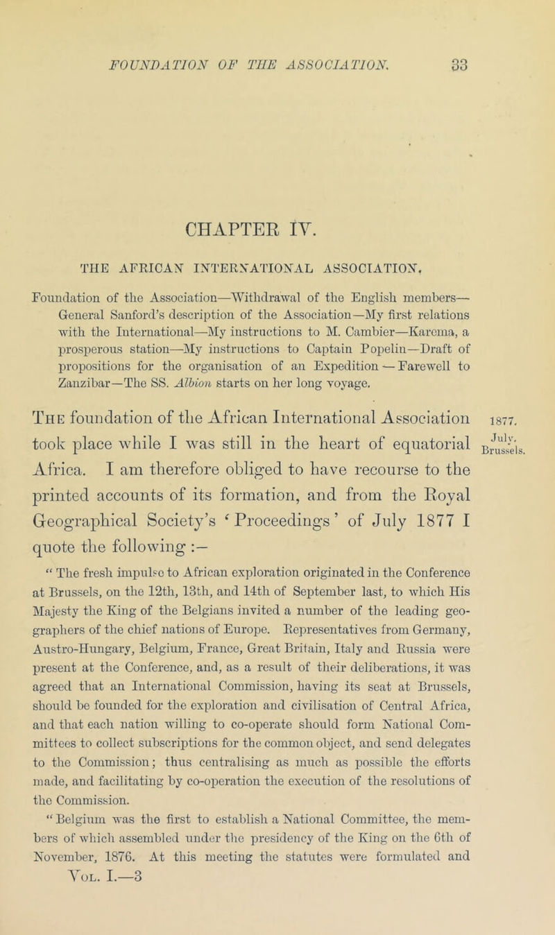 CHAPTER IV. THE AFRICAN INTERNATIONAL ASSOCIATION. Foundation of the Association—Withdrawal of the English members— General Sanford’s description of the Association—My first relations with the International—My instructions to M. Cambier—Karema, a prosperous station—My instructions to Captain Popelin—Draft of propositions for the organisation of an Expedition — Farewell to Zanzibar—The SS. Albion starts on her long voyage. The foundation of the African International Association took place while I was still in the heart of equatorial Africa. I am therefore obliged to have recourse to the printed accounts of its formation, and from the Royal Geographical Society’s f Proceedings ’ of July 1877 I quote the following “ The fresh impulse to African exploration originated in the Conference at Brussels, on the 12th, 13th, and 14th of September last, to which His Majesty the King of the Belgians invited a number of the leading geo- graphers of the chief nations of Europe. Representatives from Germany, Austro-Hungary, Belgium, France, Great Britain, Italy and Russia were present at the Conference, and, as a result of their deliberations, it was agreed that an International Commission, having its seat at Brussels, should be founded for the exploration and civilisation of Central Africa, and that each nation willing to co-operate should form National Com- mittees to collect subscriptions for the common object, and send delegates to the Commission; thus centralising as much as possible the efforts made, and facilitating by co-operation the execution of the resolutions of the Commission. “ Belgium was the first to establish a National Committee, the mem- bers of which assembled under the presidency of the King on the 6th of November, 1876. At this meeting the statutes were formulated and Vol. I.—3 1877. July. Brussels.