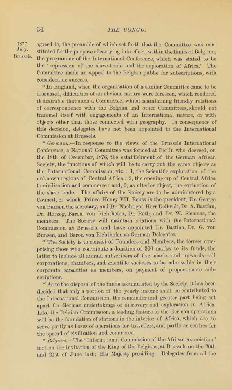 1377. July. Brussels. agreed to, the preamble of which set forth that the Committee was con- stituted for the purpose of carrying into effect, within the limits of Belgium, the programme of the International Conference, which was stated to be the ‘ repression of the slave-trade and the exploration of Africa.’ The Committee made an appeal to the Belgian public for subscriptions, with considerable success. “ In England, when the organisation of a similar Committee came to he discussed, difficulties of an obvious nature were foreseen, which rendered it desirable that such a Committee, whilst maintaining friendly relations of correspondence with the Belgian and other Committees, should not trammel itself with engagements of an International nature, or with objects other than those connected with geography. In consequence of this decision, delegates have not been appointed to the International Commission at Brussels. “ Germany.—In response to the views of the Brussels International Conference, a National Committee was formed at Berlin who decreed, on the 18th of December, 1876, the establishment of the German African Society, the functions of which will be to carry out the same objects as the International Commission, viz.: 1, the Scientific exploration of the unknown regions of Central Africa: 2, the opening-up of Central Africa to civilisation and commerce: and, 3, as ulterior object, the extinction of the slave trade. The affairs of the Society are to be administered by a Council, of which Prince Henry VII. Beuss is the president. Dr. George von Bunsen the secretary, and Dr. Nachtigal, Herr Delbriik, Dr. A. Bastian, Dr. Herzog, Baron von Richthofen, Dr. Roth, and Dr. W. Siemens, the members. The Society will maintain relations with the International Commission at Brussels, and have appointed Dr. Bastian, Dr. G. von Bunsen, and Baron von Richthofen as German Delegates. “ The Society is to consist of Founders and Members, the former com- prising those who contribute a donation of 300 marks to its funds, the latter to include all annual subscribers of five marks and upwards—all corporations, chambers, and scientific societies to be admissible in their corporate capacities as members, on payment of proportionate sub- scriptions. “ As to the disposal of the funds accumulated by the Society, it has been decided that only a portion of the yearly income shall be contributed to the International Commission, the remainder and greater part being set apart for German undertakings of discovery and exploration in Africa. Like the Belgian Commission, a leading feature of the German operations will be the foundation of stations in the interior of Africa, which are to serve partly as bases of operations for travellers, and partly as centres for the spread of civilisation and commerce. “ Belgium.—The ‘ International Commission of the African Association ’ met, on the invitation of the King of the Belgians, at Brussels on the 20th and 21st of June last; His Majesty presiding. Delegates from all the