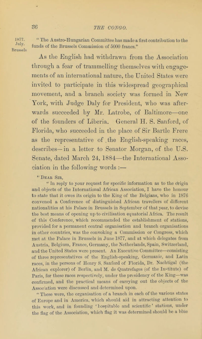 1877. July. Brussels “ The Austro-Hungarian Committee has made a first contribution to the funds of the Brussels Commission of 5000 fraucs.” As the English had withdrawn from the Association through a fear of trammelling themselves with engage- ments of an international nature, the United States were invited to participate in this widespread geographical movement, and a branch society was formed in New York, with Judge Daly for President, who was after- wards succeeded by Mr. Latrobe, of Baltimore—one of the founders of Liberia. General Id. S. Sanford, of Florida, who succeeded in the place of Sir Bartle Frere as the representative of .the English-speaking races, describes— in a letter to Senator Morgan, of the U.S. Senate, dated March 24, 1884—the International Asso- ciation in the following words :— ‘'Dear Sir, “ In reply to your request for specific information as to the origin and objects of the International African Association, I have the honour to state that it owes its origin to the King of the Belgians, who in 1876 convened a Conference of distinguished African travellers of different nationalities at his Palace in Brussels in September of that year, to devise the best means of opening iqito civilisation equatorial Africa. The result of this Conference, which recommended the establishment of stations, provided for a permanent central organisation and branch organisations in other countries, was the convoking a Commission or Congress, which met at the Palace in Brussels in June 1877, and at which delegates from Austria, Belgium, France, Germany, the Netherlands, Spain, Switzerland, and the United States were present. An Executive Committee—consisting of three representatives of the English-speaking, Germanic, and Latin races, in the persons of Henry S. Sanford of Florida, Dr. Nachtigal (the African explorer) of Berlin, and M. de Quatrefages (of the Institute) of Paris, for these races respectively, under the presidency of the King—was confirmed, and the practical means of carrying out the objects of the Association were discussed and determined upon. “ These were, the organisation of a branch in each of the various states of Europe and in America, which should aid in attracting attention to this work, and in founding ‘ hospitable and scientific ’ stations, under the flag of the Association, which flag it was determined should be a blue