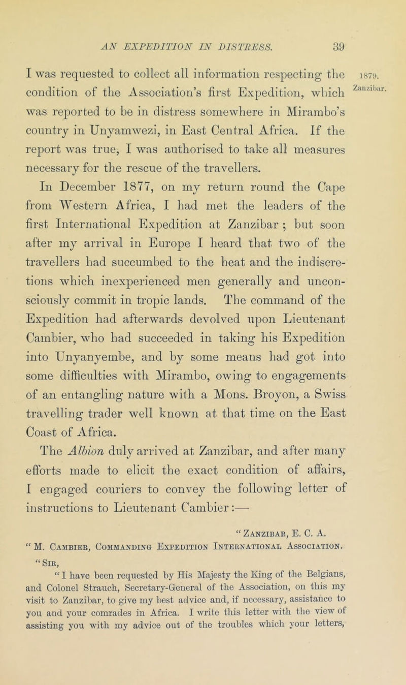 I was requested to collect all information respecting the condition of the Association’s first Expedition, which was reported to be in distress somewhere in Mirambo’s country in Unyamwezi, in East Central Africa. If the report was true, I was authorised to take all measures necessary for the rescue of the travellers. In December 1877, on my return round the Cape from Western Africa, I had met the leaders of the first International Expedition at Zanzibar ; but soon alter my arrival in Europe I heard that two of the travellers had succumbed to the heat and the indiscre- tions which inexperienced men generally and uncon- sciously commit in tropic lands. The command of the Expedition had afterwards devolved upon Lieutenant Cambier, who had succeeded in taking his Expedition into Unyanyembe, and by some means had got into some difficulties with Mirambo, owing to engagements of an entangling nature with a Mons. Broyon, a Swiss travelling trader well known at that time on the East Coast of Africa. The Albion duly arrived at Zanzibar, and after many efforts made to elicit the exact condition of affairs, I engaged couriers to convey the following letter of instructions to Lieutenant Cambier:— “ Zanzibar, E. C. A. “ M. Cambier, Commanding Expedition International Association. “ Sir, “ I have been requested by His Majesty the King of the Belgians, and Colonel Straucli, Secretary-General of the Association, on this my visit to Zanzibar, to give my best advice and, if necessary, assistance to you and your comrades in Africa. I write this letter with the view of assisting you with my advice out of the troubles which your letters, 1871). Zanzibar.