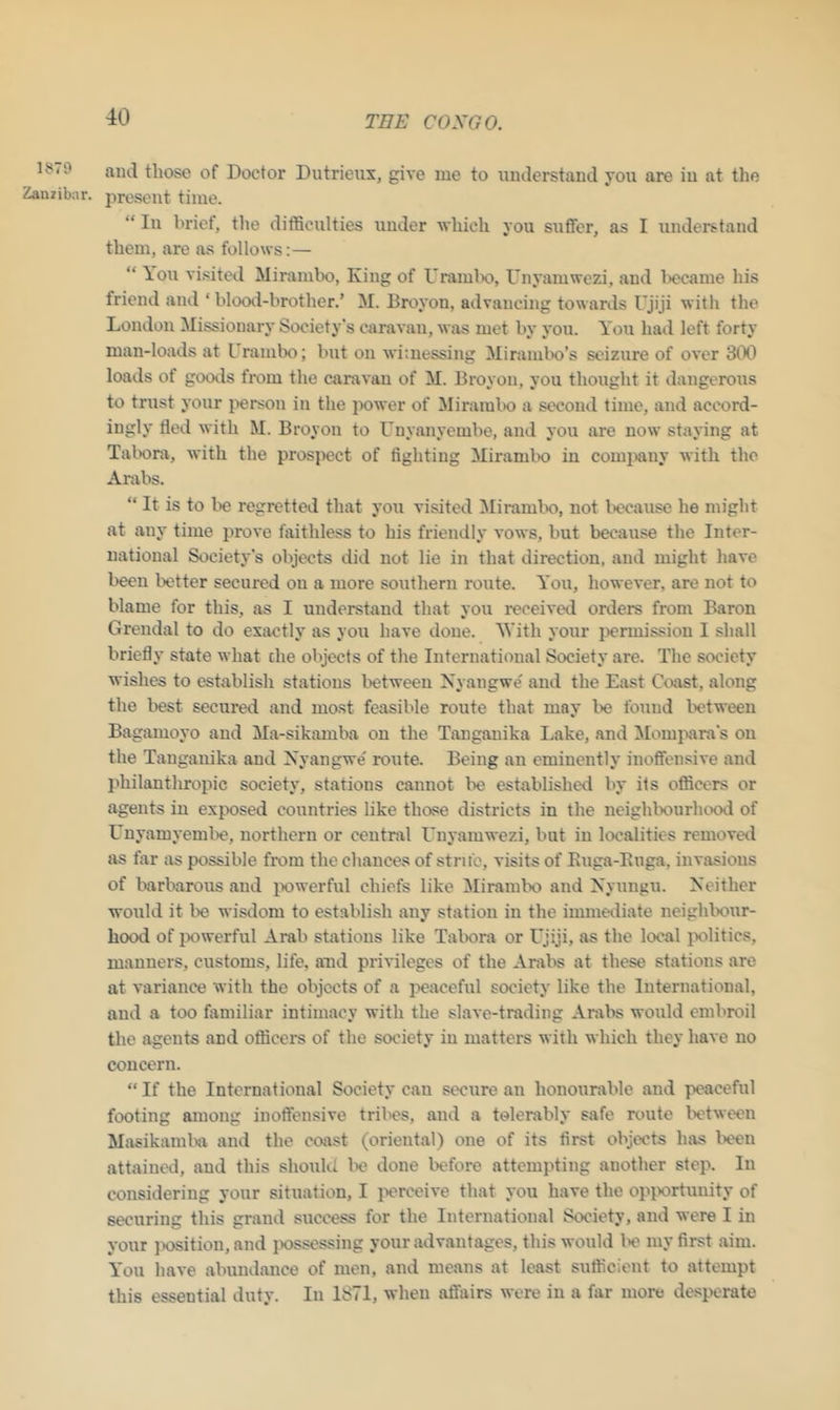 1879 Zanzibar. and those of Doctor Dutrieux, give me to understand you are iu at the present time. “ In brief, the difficulties under which you suffer, as I understand them, are as follows:— “ You visited Mirambo, King of Urambo, Unyamwezi, and l>ecame his friend and ‘ blood-brother.* M. Broyon, advancing towards Ujiji with the London Missionary Society's caravan, was met by you. You had left forty man-loads at Urambo; but on witnessing Mirainbo’s seizure of over 300 loads of goods from the caravan of M. Broyon, you thought it dangerous to trust your person in the power of Mirambo a second time, and accord- ingly tied with M. Broyon to Unyanyembe, and you are now staying at Tabora, with the prospect of fighting Mirambo iu company with the Arabs. “ It is to be regretted that you visited Mirambo, not because he might at any time prove faithless to his friendly vows, but because the Inter- national Society’s objects did not lie in that direction, and might have been better secured on a more southern route. You, however, are not to blame for this, as I understand that you received orders from Baron Grendal to do exactly as you have done. With your permission I shall briefly state what die objects of the International Society are. The society wishes to establish stations between Nyangwe and the East Coast, along the best secured and most feasible route that may be found between Bagamoyo and Ma-sikamba on the Tanganika Lake, and Mompara's on the Tanganika and Nyangwe route. Being an eminently inoffensive and philanthropic society, stations cannot lie established by its officers or agents in exposed countries like those districts in the neighbourhood of Unyamyembe, northern or central Unyamwezi, but in localities removed as fiir as possible from the chances of strife, visits of Euga-Euga. invasions of barbarous and powerful chiefs like Mirambo and Nyungu. Neither would it be wisdom to establish any station in the immediate neighbour- hood of powerful Arab stations like Tabora or Ujiji, as the local politics, manners, customs, life, and privileges of the Arabs at these stations are at variance with the objects of a peaceful society like the International, and a too familiar intimacy with the slave-trading Arabs would embroil the agents and officers of the society iu matters with which they have no concern. “ If the International Society can secure an honourable and peaceful footing among inoffensive tribes, and a tolerably safe route between Masikamba and the coast (oriental) one of its first objects has been attained, and this should be done before attempting auother step. In considering your situation, I perceive that you have the opportunity of securing this grand success for the International Society, and were I in your position, and possessing your advantages, this would lie my first aim. You have abundance of men, and means at least sufficient to attempt this essential duty. In 1871, when affairs were in a far more desperate