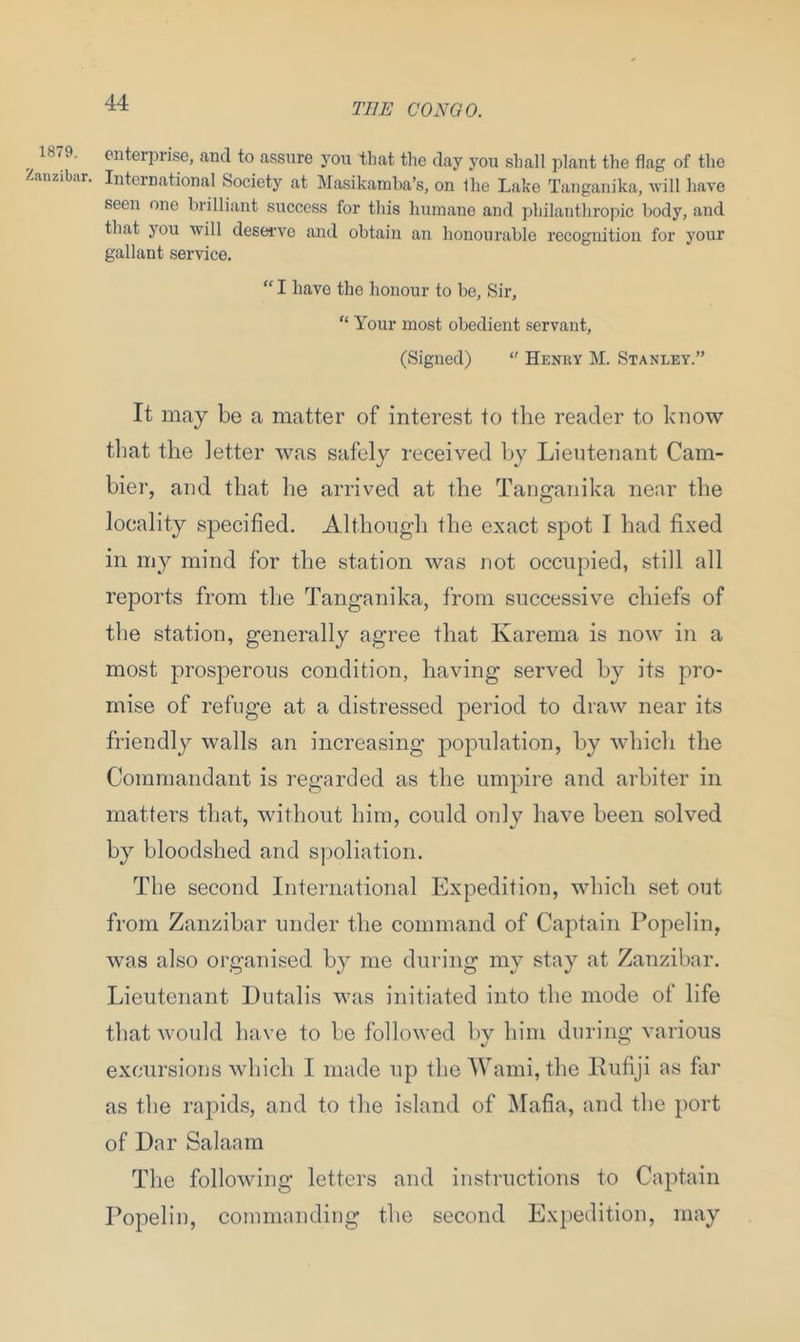 1879. Zanzibar. enterprise, and to assure you that the day you shall plant the flag of the International Society at Masikamba’s, on Ihe Lake Tanganika, will have seen one brilliant success for this humane and philanthropic body, and that you will deserve and obtain an honourable recognition for your gallant service. “ I have the honour to be. Sir, “ Your most obedient servant, (Signed)  Henry M. Stanley.” It may be a matter of interest to the reader to know that the letter was safely received by Lieutenant Cam- bier, and that he arrived at the Tanganika near the locality specified. Although the exact spot I had fixed in my mind for the station was not occupied, still all reports from the Tanganika, from successive chiefs of the station, generally agree that Karema is now in a most prosperous condition, having served by its pro- mise of refuge at a distressed period to draw near its friendly walls an increasing population, by which the Commandant is regarded as the umpire and arbiter in matters that, without him, could only have been solved by bloodshed and spoliation. The second International Expedition, which set out from Zanzibar under the command of Captain Popelin, was also organised by me during my stay at Zanzibar. Lieutenant Dutalis was initiated into the mode of life that would have to be followed by him during various excursions which I made up the Wami, the Rufiji as far as the rapids, and to the island of Mafia, and the port of Dar Salaam The following letters and instructions to Captain Popelin, commanding the second Expedition, may