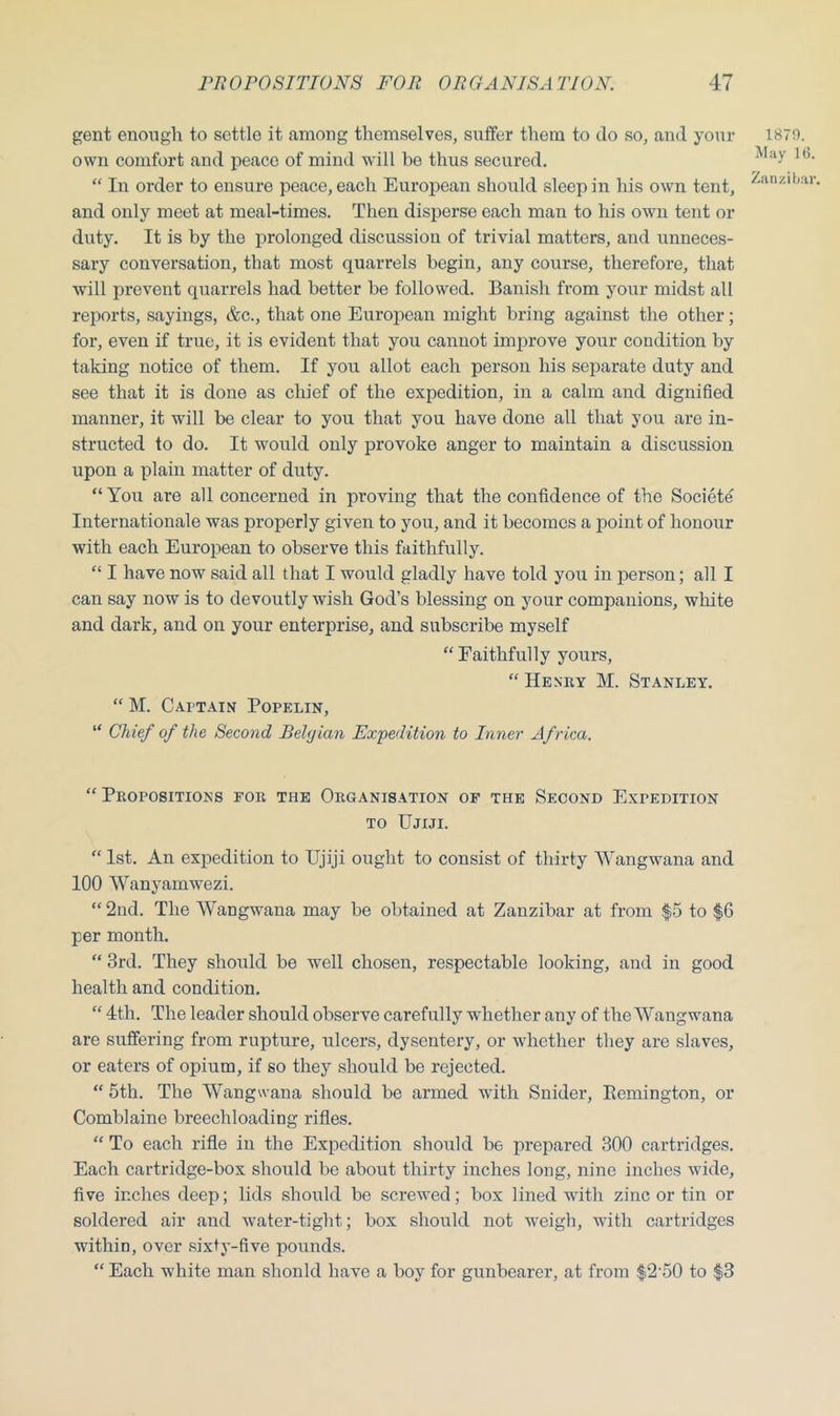 gent enough to settle it among themselves, suffer them to do so, and your own comfort and peace of mind will be thus secured. “ In order to ensure peace, each European should sleep in his own tent, and only meet at meal-times. Then disperse each man to his own tent or duty. It is by the prolonged discussion of trivial matters, and unneces- sary conversation, that most quarrels begin, any course, therefore, that will prevent quarrels had better be followed. Banish from your midst all reports, sayings, &c., that one European might bring against the other; for, even if true, it is evident that you cannot improve your condition by taking notice of them. If you allot each person his separate duty and see that it is done as chief of the expedition, in a calm and dignified manner, it will be clear to you that you have done all that you are in- structed to do. It would only provoke anger to maintain a discussion upon a plain matter of duty. “You are all concerned in proving that the confidence of the Societe Internationale was properly given to you, and it becomes a point of honour with each European to observe this faithfully. “ I have now said all that I would gladly have told you in person; all I can say now is to devoutly wish God’s blessing on your companions, white and dark, and on your enterprise, and subscribe myself “ Faithfully yours, “ Henry M. Stanley. “ M. Captain Popelin, “ Chief of the Seco7id Belgian Expedition to Inner Africa. 1870. May lt5. Zanzibar. “ Propositions for the Organisation of the Second Expedition to Ujiji. “ 1st. An expedition to Ujiji ought to consist of thirty Wangwana and 100 Wanyamwezi. “ 2nd. The Wangwana may be obtained at Zanzibar at from $5 to $6 per month. “ 3rd. They should be well chosen, respectable looking, and in good health and condition. “ 4tli. The leader should observe carefully whether any of the Wangwana are suffering from rupture, ulcers, dysentery, or whether they are slaves, or eaters of opium, if so they should be rejected. “ 5th. The Wangwana should be armed with Snider, Eemington, or Comblaine breechloading rifles. “ To each rifle in the Expedition should be prepared 300 cartridges. Each cartridge-box should be about thirty inches long, nine inches wide, five inches deep; lids should be screwed; box lined with zinc or tin or soldered air and water-tight; box should not weigh, with cartridges within, over sixty-five pounds. “ Each white man shonld have a boy for gunbearer, at from $2‘50 to $3