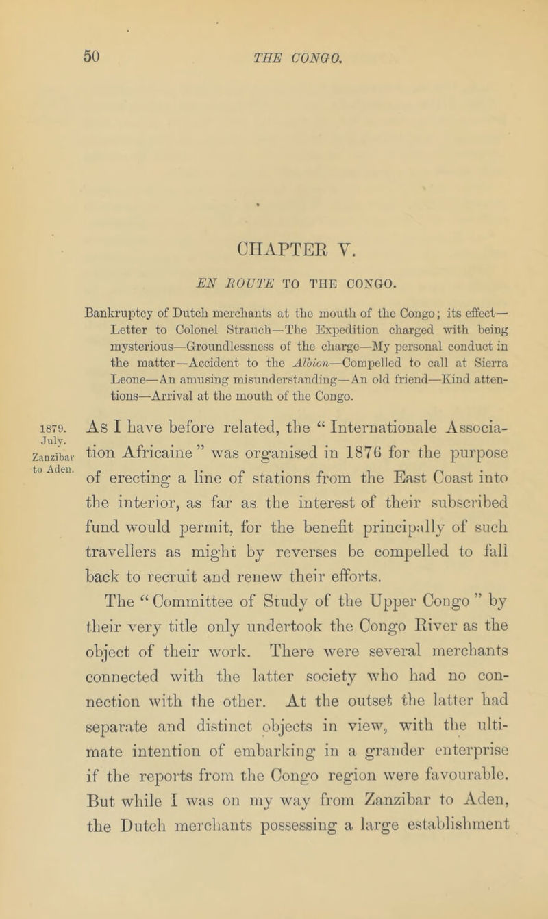 1879. July. Zanzibar to Aden. CHAPTER V. EN BOUTE TO THE CONGO. Bankruptcy of Dutcli merchants at the mouth of the Congo; its effect— Letter to Colonel Strauch—The Expedition charged with being mysterious—Groundlessness of the charge—My personal conduct in the matter—Accident to the Albion—Compelled to call at Sierra Leone—An amusing misunderstanding—An old friend—Kind atten- tions—Arrival at the mouth of the Congo. As I have before related, the “ Internationale Associa- tion Africaine” was organised in 1876 for the purpose of erecting a line of stations from the East Coast into the interior, as far as the interest of their subscribed fund would permit, for the benefit principally of such travellers as might by reverses be compelled to fall back to recruit and renew their efforts. The “Committee of Study of the Upper Congo ” by their very title only undertook the Congo River as the object of their work. There were several merchants connected with the latter society who had no con- nection with the other. At the outset the latter had separate and distinct objects in view, with the ulti- mate intention of embarking in a grander enterprise if the reports from the Congo region were favourable. But while I was on my way from Zanzibar to Aden, the Hutch merchants possessing a large establishment