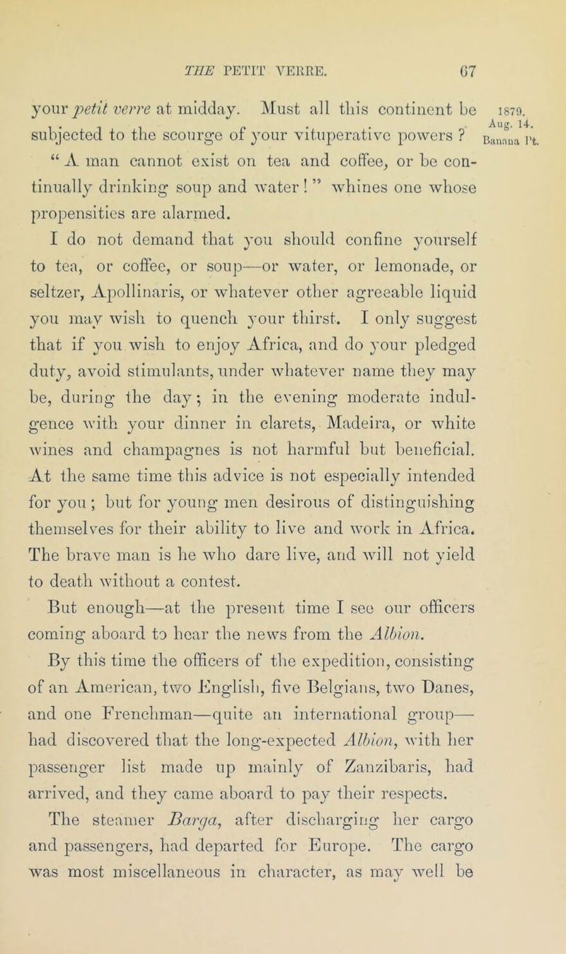 THE PETIT VERRE. G7 your petit verre at midday. Must all this continent be subjected to the scourge of your vituperative powers ? “ A man cannot exist on tea and coffee, or be con- tinually drinking soup and water! ” whines one whose propensities are alarmed. I do not demand that you should confine yourself to ten, or coffee, or soup—or water, or lemonade, or seltzer, Apollinaris, or whatever other agreeable liquid you may wish to quench your thirst. I only suggest that if you wish to enjoy Africa, and do your pledged duty, avoid stimulants, under whatever name they ma}r be, during the day; in the evening moderate indul- gence with your dinner in clarets, Madeira, or white wines and champagnes is not harmful but beneficial. At the same time this advice is not especially intended for you ; but for young men desirous of distinguishing themselves for their ability to live and work in Africa. The brave man is he who dare live, and will not yield to death without a contest. But enough—at the present time I see our officers coming aboard to hear the news from the Albion. By this time the officers of the expedition, consisting of an American, two English, five Belgians, two Banes, and one Frenchman—quite an international group— had discovered that the long-expected Albion, with her passenger list made up mainly of Zanzibaris, had arrived, and they came aboard to pay their respects. The steamer Barga, after discharging her cargo and passengers, had departed for Europe. The cargo was most miscellaneous in character, as may well be 1879. Aug. 14. Banana 1’t.