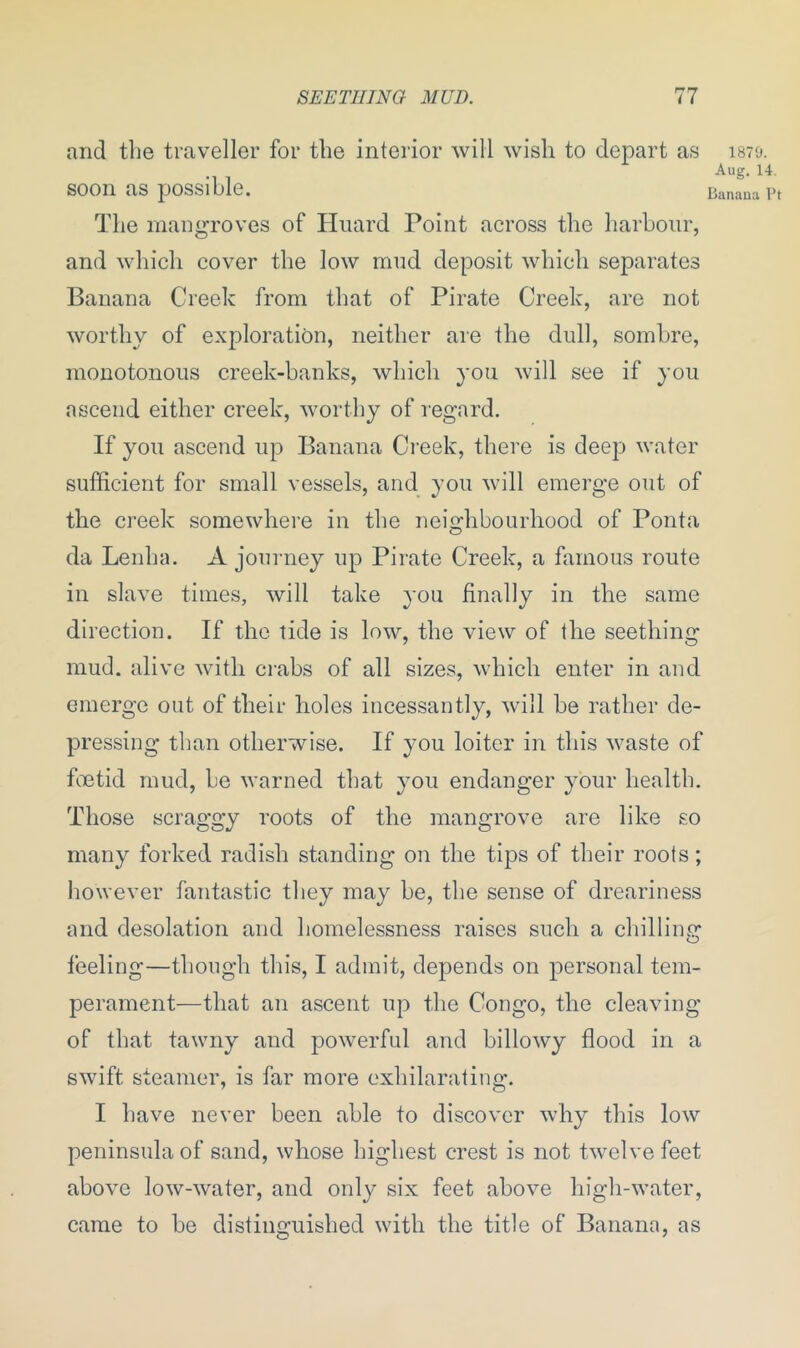 and the traveller for the interior will wish to depart as soon as possible. The mangroves of Huard Point across the harbour, and which cover the low mud deposit which separates Banana Creek from that of Pirate Creek, are not worthy of exploration, neither are the dull, sombre, monotonous creek-banks, which you will see if you ascend either creek, worthy of regard. If you ascend up Banana Creek, there is deep water sufficient for small vessels, and you will emerge out of the creek somewhere in the neighbourhood of Ponta o 1870. Aug. 14. Banana Pt da Lenha. A journey up Pirate Creek, a famous route in slave times, will take you finally in the same direction. If the tide is low, the view of the seething mud. alive with crabs of all sizes, which enter in and emerge out of their holes incessantly, will be rather de- pressing than otherwise. If you loiter in this waste of foetid mud, be warned that you endanger your health. Those scraggy roots of the mangrove are like so many forked radish standing on the tips of their roots; however fantastic they may be, the sense of dreariness and desolation and homelessness raises such a chilling feeling—though this, I admit, depends on personal tem- perament—that an ascent up the Congo, the cleaving of that tawny and powerful and billowy flood in a swift steamer, is far more exhilarating. I have never been able to discover why this low peninsula of sand, whose highest crest is not twelve feet above low-water, and only six feet above high-water, came to be distinguished with the title of Banana, as