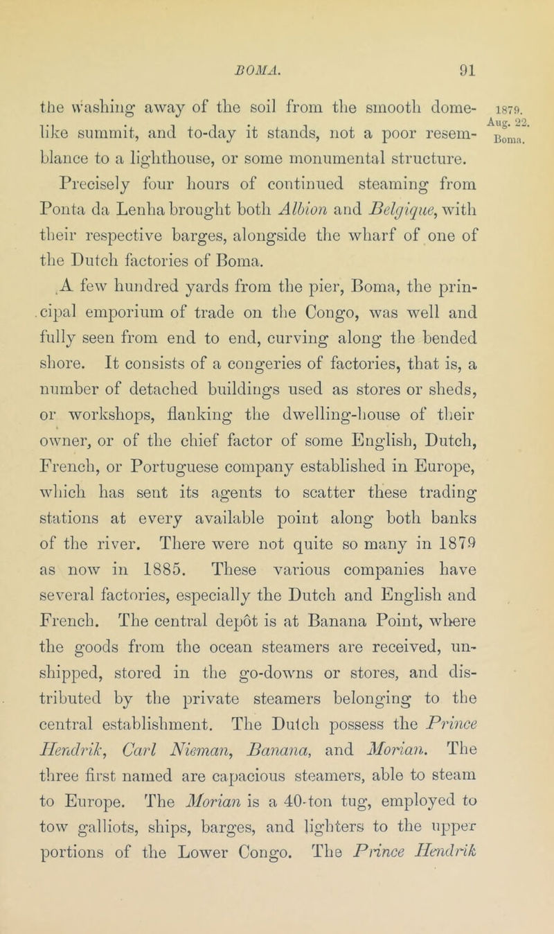 the washing away of the soi] from the smooth dome- like summit, and to-day it stands, not a poor resem- blance to a lighthouse, or some monumental structure. Precisely four hours of continued steaming from Ponta da Lenha brought both Albion and Belgique, with their respective barges, alongside the wharf of one of the Dutch factories of Boma. A few hundred yards from the pier, Boma, the prin- cipal emporium of trade on the Congo, was well and fully seen from end to end, curving along the bended shore. It consists of a congeries of factories, that is, a number of detached buildings used as stores or sheds, or workshops, flanking the dwelling-house of their owner, or of the chief factor of some English, Dutch, French, or Portuguese company established in Europe, which has sent its agents to scatter these trading stations at every available point along both banks of the river. There were not quite so many in 1879 as now in 1885. These various companies have several factories, especially the Dutch and English and French. The central depot is at Banana Point, where the goods from the ocean steamers are received, un- shipped, stored in the go-downs or stores, and dis- tributed by the private steamers belonging to the central establishment. The Dutch possess the Prince Hendrik, Carl Nieman, Banana, and Morian. The three first named are capacious steamers, able to steam to Europe. The Morian is a 40-ton tug, employed to tow galliots, ships, barges, and lighters to the upper portions of the Lower Congo. The Prince Hendrik 1879. Aug. 22. Boma.