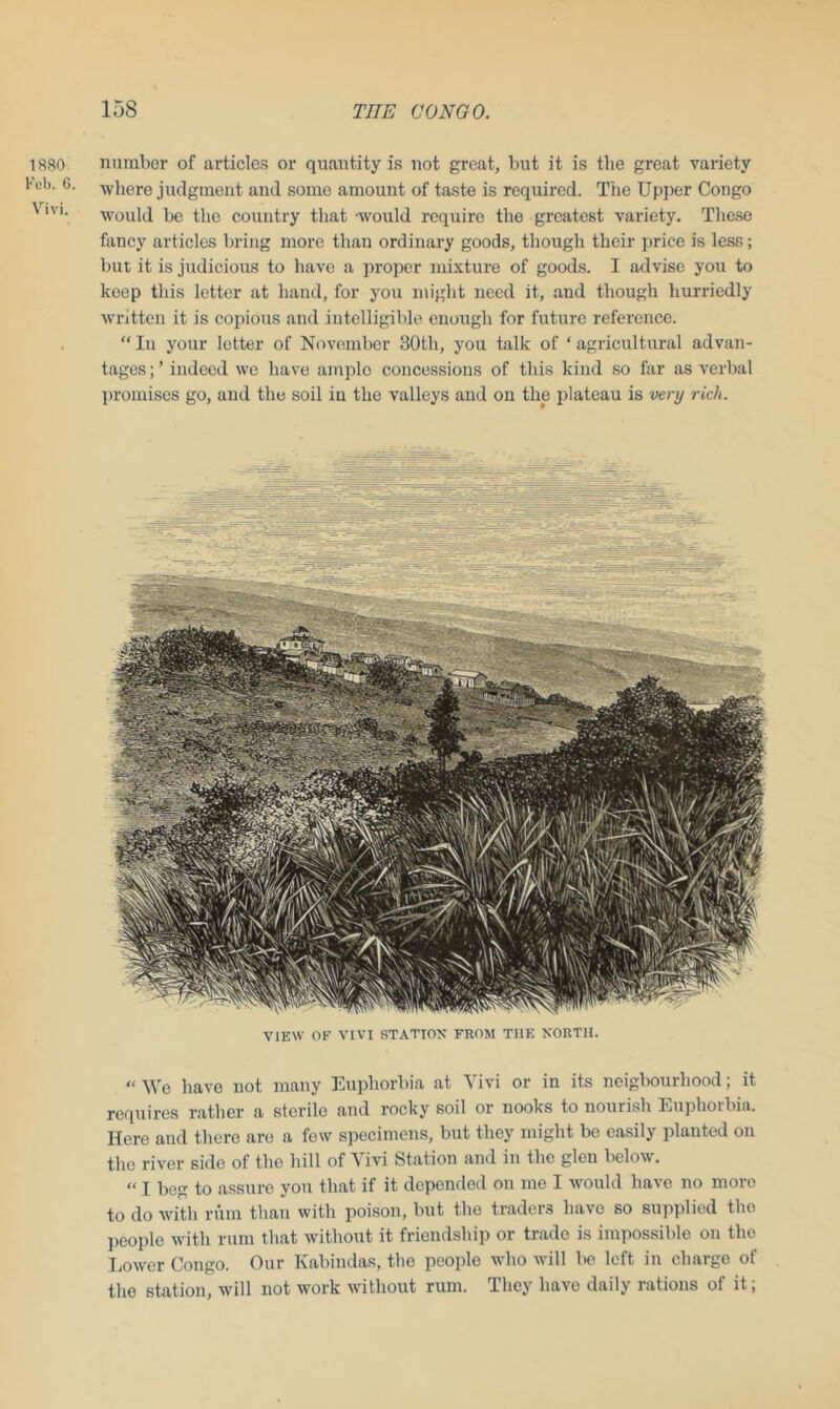 1880 Feb. 6. Vivi. number of articles or quantity is not great, but it is the great variety where judgment and some amount of taste is required. The Upper Congo would be the country that -would require the greatest variety. These fancy articles bring more than ordinary goods, though their price is less; but it is judicious to have a proper mixture of goods. I advise you to keep this letter at hand, for you might need it, and though hurriedly written it is copious and intelligible enough for future reference. “ In your letter of November 30th, you talk of ‘ agricultural advan- tages;’ indeed we have ample concessions of this kind so far as verbal promises go, and the soil iu the valleys and on the plateau is very rich. VIEW OF VIVI STATION FROM THE NORTH. “ We have not many Euphorbia at Vivi or in its neigbourhood; it requires rather a sterile and rocky soil or nooks to nourish Euphorbia. Here and there are a few specimens, but they might be easily planted on the river side of the hill of Vivi Station and in the glen below. “ I beg to assure you that if it depended on me I would have no more to do with rum than with poison, but the traders have so supplied the people with rum that without it friendship or trade is impossible on the Lower Congo. Our Kabindas, the people who will lie left in charge of the station, will not work without rum. They havo daily rations of it;