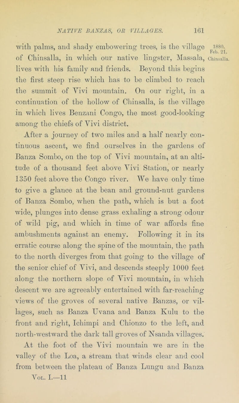 with palms, and shady embowering trees, is the village of Chinsalla, in which our native lingster, Massala, lives with his family and friends. Beyond this begins the first steep rise which has to be climbed to reach the summit of Yivi mountain. On our right, in a continuation of the hollow of Chinsalla, is the village in which lives Benzani Congo, the most good-looking among the chiefs of Yivi district. After a journey of two miles and a half nearly con- tinuous ascent, we find ourselves in the gardens of Banza Sornbo, on the top of Yivi mountain, at an alti- tude of a thousand feet above Yivi Station, or nearly 1350 feet above the Congo river. We have only time to give a glance at the bean and ground-nut gardens of Banza Sombo, when the path, which is but a foot wide, plunges into dense grass exhaling a strong odour of wild pig, and which in time of war affords fine ambuslnnents against an enemy. Following it in its erratic course along the spine of the mountain, the path to the north diverges from that going to the village of the senior chief of Yivi, and descends steeply 1000 feet along the northern slope of Yivi mountain, in which descent we are agreeably entertained with far-reaching views of the groves of several native Banzas, or vil- lages, such as Banza Uvana and Banza Ivulu to the front and right, Ichimpi and Chionzo to the left, and north-westward the dark tall groves of Nsanda villages. At the foot of the Yivi mountain we are in the valley of the Loa, a stream that winds clear and cool */ ’ from between the plateau of Banza Lungu and Banza Yol. I.—11 1880. Feb. 21. Chinsalla,