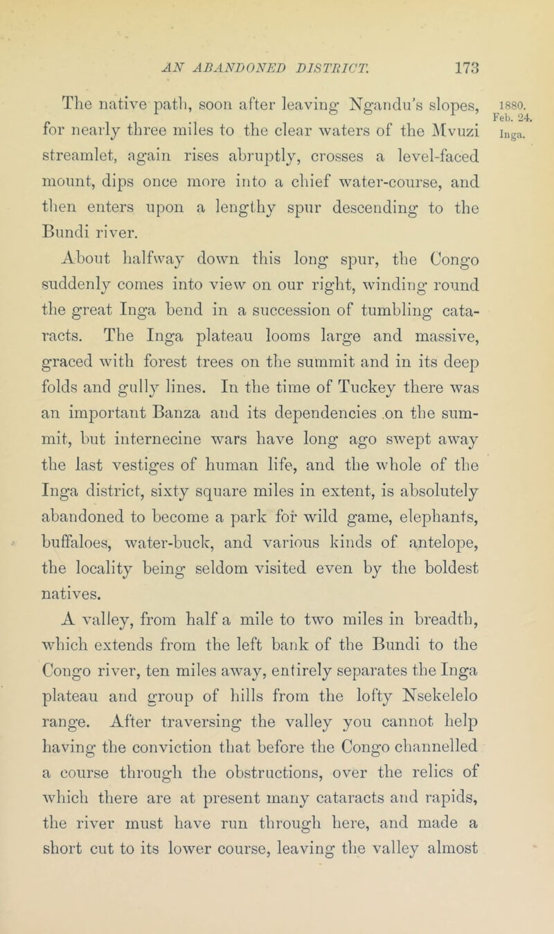 The native path, soon after leaving Ngandu’s slopes, for nearly three miles to the clear waters of the Mvuzi streamlet, again rises abruptly, crosses a level-faced mount, dips once more into a chief water-course, and then enters upon a lengthy spur descending to the Bundi ri ver. About halfway down this long spur, the Congo suddenly comes into view on our right, winding round the great Inga bend in a succession of tumbling cata- racts. The Inga plateau looms large and massive, graced with forest trees on the summit and in its deep folds and gully lines. In the time of Tuckey there was an important Banza and its dependencies on the sum- mit, but internecine wars have long ago swept away the last vestiges of human life, and the whole of the Inga district, sixty square miles in extent, is absolutely abandoned to become a park for wild game, elephants, buffaloes, water-buck, and various kinds of antelope, the locality being seldom visited even by the boldest natives. A valley, from half a mile to two miles in breadth, which extends from the left bank of the Bundi to the Congo river, ten miles away, entirely separates the Inga plateau and group of hills from the lofty Nsekelelo range. After traversing the valley you cannot help having the conviction that before the Congo channelled a course through the obstructions, over the relics of which there are at present many cataracts and rapids, the river must have run through here, and made a short cut to its lower course, leaving the valley almost 1880. Feb. 24.