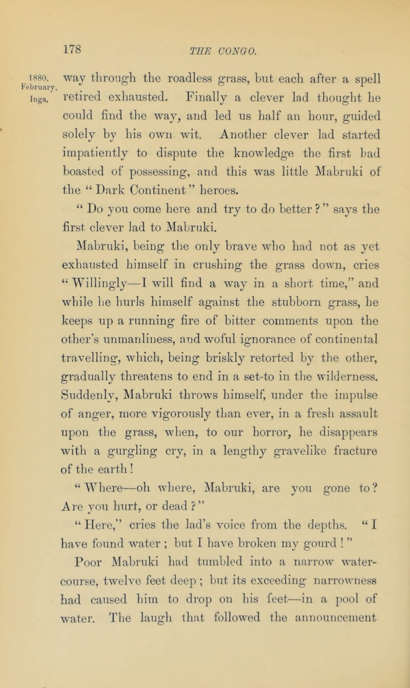 1880. way through the roadless grass, but each after a spell February. 1 Inga, retired exhausted. Finally a clever lad thought he could find the way, and led us half an hour, guided solely by his own wit. Another clever lad started impatiently to dispute the knowledge the first bad boasted of possessing, and this was little Mabruki of the “ Dark Continent ” heroes. “ Do you come here and try to do better ? ” says the first clever lad to Mabruki. Mabruki, being the only brave who had not as yet exhausted himself in crushing the grass down, cries “ Willingly—I will find a way in a short time,” and while he hurls himself against the stubborn grass, he keeps up a running fire of bitter comments upon the other’s unmanliness, and woful ignorance of continental travelling, which, being briskly retorted by the other, gradually threatens to end in a set-to in the wilderness. Suddenly, Mabruki throws himself, under the impulse of anger, more vigorously than ever, in a fresh assault upon the grass, when, to our horror, he disappears with a gurgling cry, in a lengthy gravelike fracture of the earth! “Where—oh where, Mabruki, are you gone to? Are you hurt, or dead ?” “ Here,” cries the lad’s voice from the depths. “ I have found water ; but I have broken my gourd ! ” Poor Mabruki had tumbled into a narrow water- course, twelve feet deep ; but its exceeding narrowness had caused him to drop on his feet—in a pool of water. The laugh that followed the announcement