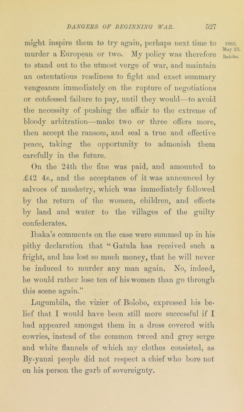 might inspire them to try again, perhaps next time to murder a European or two. My policy was therefore to stand out to the utmost verge of war, and maintain an ostentatious readiness to fight and exact summary vengeance immediately on the rupture of negotiations or confessed failure to pay, until they would—to avoid the necessity of pushing the affair to the extreme of bloody arbitration—make two or three offers more, then accept the ransom, and seal a true and effective peace, taking the opportunity to admonish them carefully in the future. On the 24th the fiue was paid, and amounted to £42 4s., and the acceptance of it was announced by salvoes of musketry, which was immediately followed by the return of the women, children, and effects by land and water to the villages of the guilty confederates. Ibaka’s comments on the case were summed up in his pithy declaration that “ Gatula has received such a fright, and has lost so much money, that he will never be induced to murder any man again. No, indeed, he would rather lose ten of his women than go through this scene again.” Lugumbila, the vizier of Bolobo, expressed his be- lief that I would have been still more successful if I had appeared amongst them in a dress covered with cowries, instead of the common tweed and grey serge and white flannels of which mv clothes consisted, as By-yanzi people did not respect a chief who bore not on his person the garb of sovereignty. 1883. May 23.