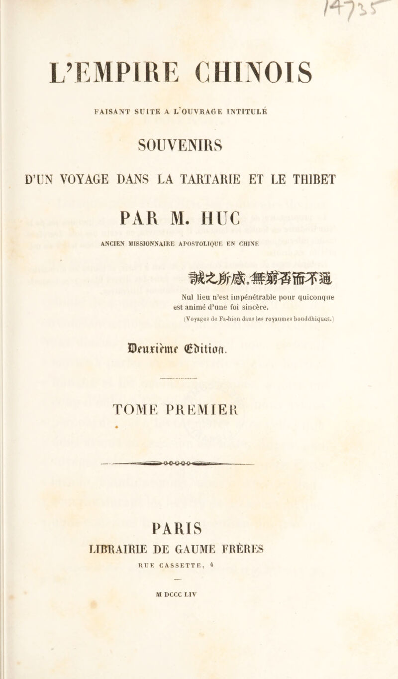 L’EMPIRE CHINOIS FAISANT SUITE A l'OUVRAGE INTITULÉ SOUVENIRS D’UN VOYAGE DANS LA TARTARIR ET LE THIBET PAR M. H UC ANCIEN MISSIONNAIRE APOSTOLIQUE EN CHINE Nul lieu n’est impénétrable pour quiconque est animé d’une foi sincère. (Voyages de Fa-hien dans les royaumes bouddhiques.) IDrurifinf €bitio(i. TOME PREMIER PARIS LIBRAIRIE DE GAÜME FRÈRES RUE CASSETTE, 4