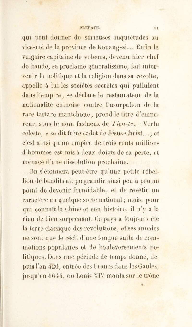qui peut donner de sérieuses inquiétudes au vice-roi de la province de Kouang-si... Enfin le vulgaire capitaine de voleurs^, devenu hier chef de bande^ se proclame généralissime^ fait inter- venir la politique et la religion dans sa révolte, appelle à lui les sociétés secrètes qui pullulent dans Eempire, se déclare le restaurateur de ta nationalité chinoise contre Fusurpation de la race tartare maiitchoue, prend le titre d'empe- reur, sous le nom fastueux de Tien-te^ « Vertu céleste, » se dit frère cadet de Jésus-Christ...; et c’est ainsi qu’un empire de trois cents millions d’hommes est mis à deux doigts de sa perte, et menacé d’une dissolution prochaine. On s’étonnera peut-être qu’une petite rél)el- tion de bandits ait pu grandir ainsi peu à peu au point de devenir formidable, et de revêtir un caractère en quelque sorte national ; mais, pour qui connaît la Chine et son histoire, il n’y a Va rien de bien surprenant. Ce pays a toujours été la terre classique des révolutions, et ses annales ne sont que le récit d’une longue suite de com- motions populaires et de bouleversements po- litiques. Dans une période de temps donné, de- pui*l’an 420, entrée des Francs dans les Gaules, jusqu’en J 644, où Louis XIV monta sur le trône