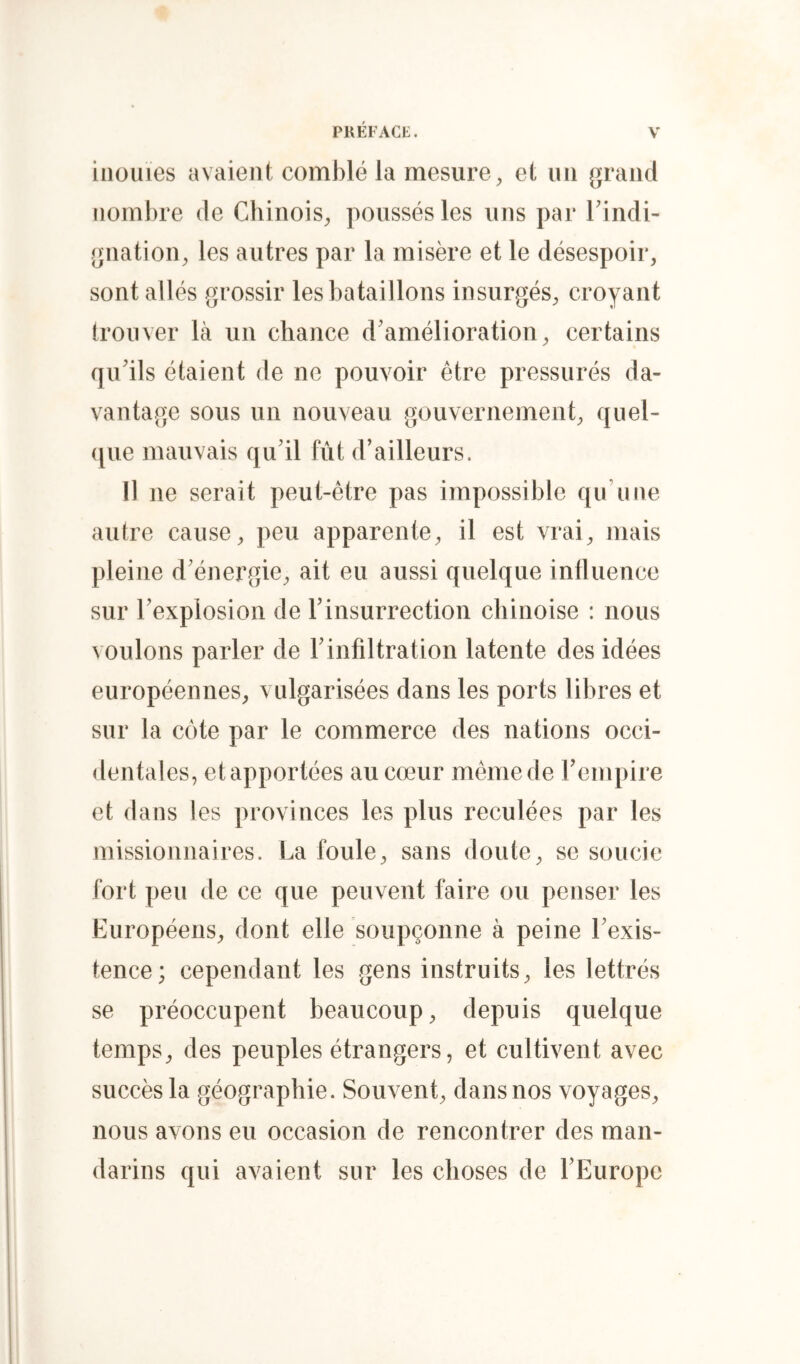 inouïes avaient comblé la mesure, et un grand nombre de Chinois, poussés les uns par Tindi- gnation, les autres par la misère et le désespoir, sont allés grossir les bataillons insurgés, croyant trouver là un chance d'amélioration, certains qu'ils étaient de ne pouvoir être pressurés da- vantage sous un nouveau gouvernement, quel- ([ue mauvais qu'il fût d’ailleurs. Il ne serait peut-être pas impossible qu’une autre cause, peu apparente, il est vrai, mais pleine d'énergie, ait eu aussi quelque influence sur l'explosion de l'insurrection chinoise : nous voulons parler de l'infiltration latente des idées européennes, vulgarisées dans les ports libres et sur la côte par le commerce des nations occi- dentales, etapportées au cœur mêmede rempire et dans les provinces les plus reculées par les missionnaires. La foule, sans doute, se soucie fort peu de ce que peuvent faire ou penser les Européens, dont elle soupçonne à peine l'exis- tence; cependant les gens instruits, les lettrés se préoccupent beaucoup, depuis quelque temps, des peuples étrangers, et cultivent avec succès la géographie. Souvent, dans nos voyages, nous avons eu occasion de rencontrer des man- darins qui avaient sur les choses de l'Europe