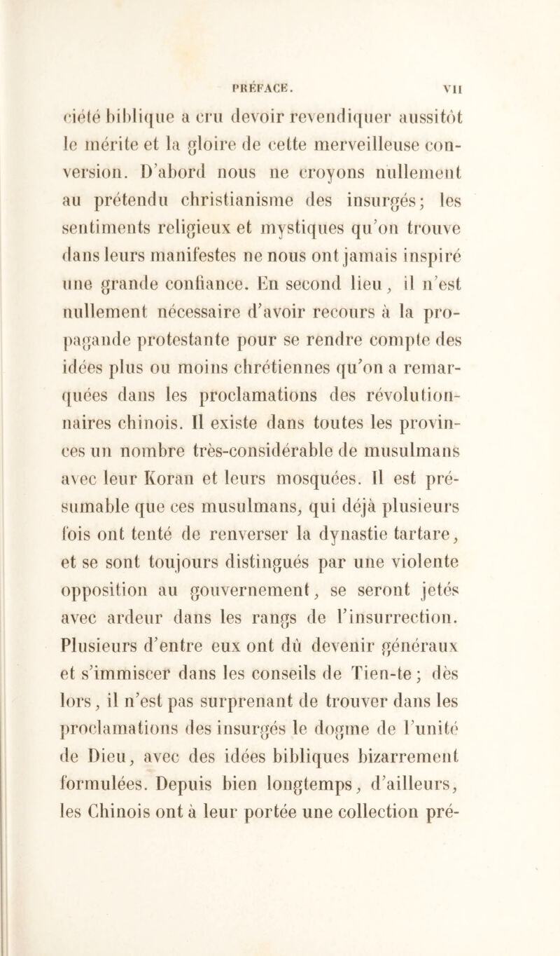 riôlé biblique a cru devoir reveridiquer aussitôt le mérite et la gloire de cette merveilleuse con- version. D’abord nous ne croyons nullement au prétendu christianisme des insurgés; les sentiments religieux et mystiques qu’on trouve dans leurs manifestes ne nous ont jamais inspiré une grande conliance. En second lieu, il n’est nullement nécessaire d’avoir recours à la pro- ])agande protestante pour se rendre compte des idées plus ou moins chrétiennes qu'on a rernar- ([uées dans les proclamations des révolution- naires chinois. Il existe dans toutes les provin- ces un nombre très-considérable de musulmans avec leur Koran et leurs mosquées. Il est pré- sumable que ces musulmans, qui déjà plusieurs fois ont tenté de renverser la dynastie tartare, et se sont toujours distingués par une violente opposition au gouvernement, se seront jetés avec ardeur dans les rangs de l’insurrection. Plusieurs d’entre eux ont dû devenir généraux et s’immiscer dans les conseils de Tien-te; dès lors, il n’est pas surprenant de trouver dans les proclamations des insurgés le dogme de l’unité de Dieu, avec des idées bibliques bizarrement formulées. Depuis bien longtemps, d’ailleurs, les Chinois ont à leur portée une collection pré-