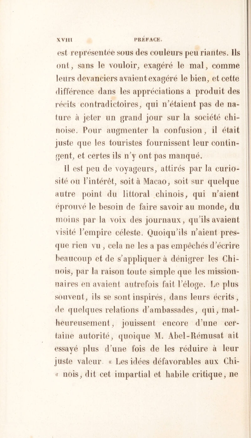 est représentée sous des couleurs peu riantes. Ils i ont^ sans le vouloir^ exagéré le notai, comme leurs devanciers avaient exagéré le bien, et cette 1 différence dans les appréciations a produit des récits contradictoires, qui n’étaient pas de na- | tare à jeter un grand jour sur la société chi- noise. Pour augmenter la confusion, il était juste que les touristes fournissent leur contin- gent, et certes ils n’y ont pas manqué. U est peu de voyageurs, attirés par la curio- sité ou l’intérêt, soit à Macao, soit sur quelque autre point du littoral chinois, qui n’aient j éprouvé le besoin de faire savoir au monde, du moins par la voix des journaux, qu’ils avaient visité l’empire céleste. Quoiqu’ils n’aient pres- que rien vu , cela ne les a pas empêchés d’écrire beaucoup et de s’appliquer à dénigrer les Chi- nois, par la raison toute simple que les mission- naires en avaient autrefois fait l’éloge. Le plus souvent, ils se sont inspirés, dans leurs écrits, de quelques relations d’ambassades, qui, mal- heureusement, jouissent encore d’une cer- taine autorité, quoique M. x4bel-Rémusat ait essayé plus d’une fois de les réduire à leur juste valeur. « Les idées défavorables aux Chi- « nois, dit cet impartial et habile critique, ne