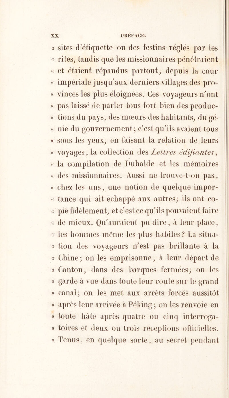 (( sites cFétiquette ou des festins réglés par les « riteS;, tandis que les missionnaires pénétraient « et étaient répandus partout^ depuis la cour « impériale jusqu'aux derniers villages des pro- « vinces les plus éloignées. Ces voyageurs n'ont « pas laissé fie parier tous fort bien des produc- (( tions du pays^ des mœurs des habitants^ du gé- « nie du gouvernement; c'est qu'ils avaient tous i a SOUS les yeux^ en faisant la relation de leurs <( voyages^ la collection des Lettres édifiantes^ « la compilation de Duhalde et les mémoires « des missionnaires. Aussi ne trouve-t-on pas, « chez les uns, une notion de quelque impor- « tance qui ait échappé aux autres; ils ont co- <( pié fidèlement, et c'est ce qu'ils pouvaient faire « de mieux. Qu'auraient pu dire, à leur place, | « les hommes même les plus habiles? La situa- (( tion des voyageurs n'est pas brillante à la « Chine; on les emprisonne, à leur départ de ! <( Canton, dans des barques fermées; on les « garde à vue dans toute leur route sur le grand « canal; on les met aux arrêts forcés aussitôt « après leur arrivée à Péking; on les renvoie en « toute hâte après quatre ou cinq interroga- « toires et deux ou trois réceptions officielles. « Tenus , en quelque sorte , au secret pendant