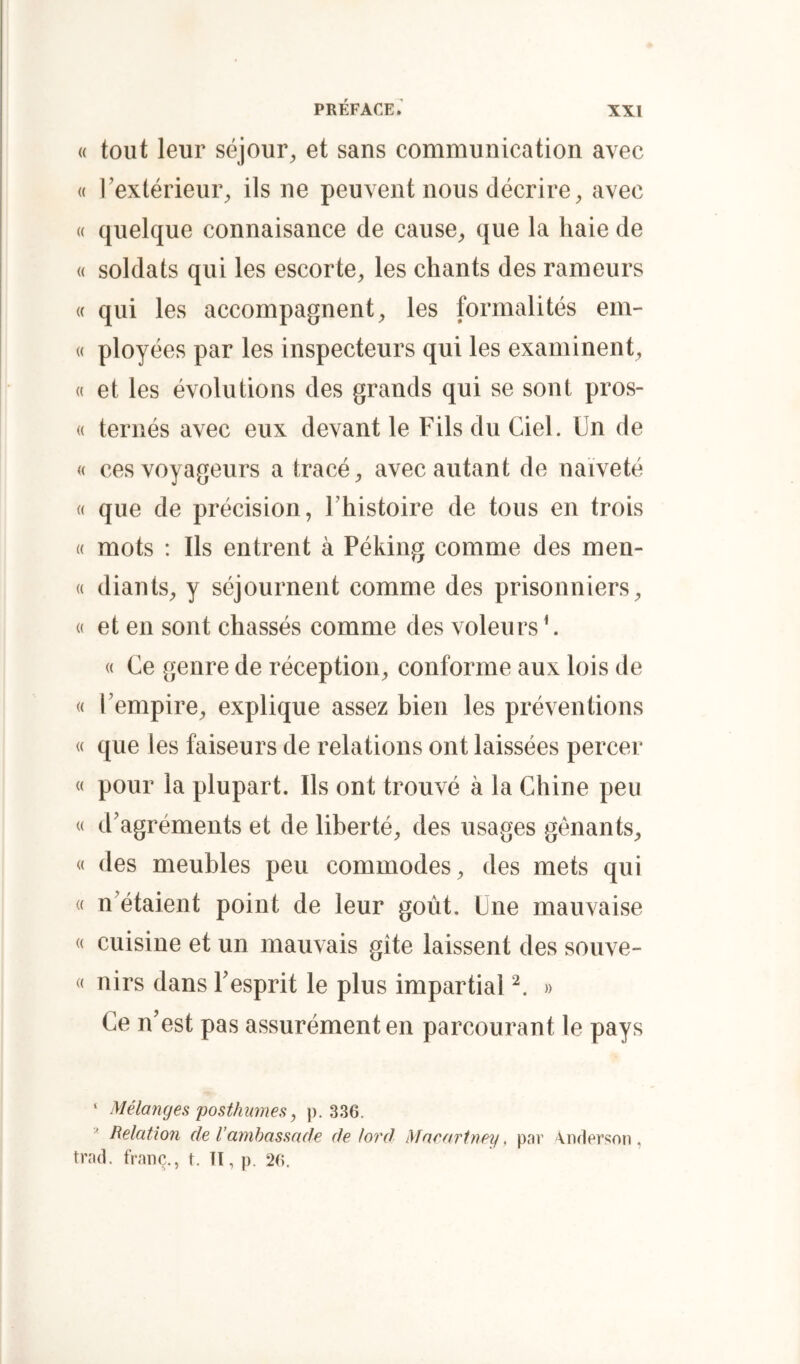 « tout leur séjour^, et sans communication avec « l'extérieur;, ils ne peuvent nous décrire^ avec « quelque connaisance de cause;, que la haie de <( soldats qui les escorte, les chants des rameurs « qui les accompagnent, les formalités em- « ployées par les inspecteurs qui les examinent, « et les évolutions des grands qui se sont pros- « ternés avec eux devant le Fils du Ciel. Un de « ces voyageurs a tracé, avec autant de naïveté « que de précision, l’histoire de tous en trois « mots : Ils entrent à Péking comme des men- « diants, y séjournent comme des prisonniers, « et en sont chassés comme des voleurs U « Ce genre de réception, conforme aux lois de « l’empire, explique assez bien les préventions « que les faiseurs de relations ont laissées percer « pour la plupart. Ils ont trouvé à la Chine peu « d’agréments et de liberté, des usages gênants, « des meubles peu commodes, des mets qui « n’étaient point de leur goût. Une mauvaise « cuisine et un mauvais gîte laissent des souve- « nirs dans l’esprit le plus impartial » Ce n’est pas assurément en parcourant le pays ‘ Mélanges posthumes, p. 336. ^ Relation de l’ambassade de lofd Macartney, pai’ '\.nflpr.‘;on, trad. franc., t. U, p. 26.