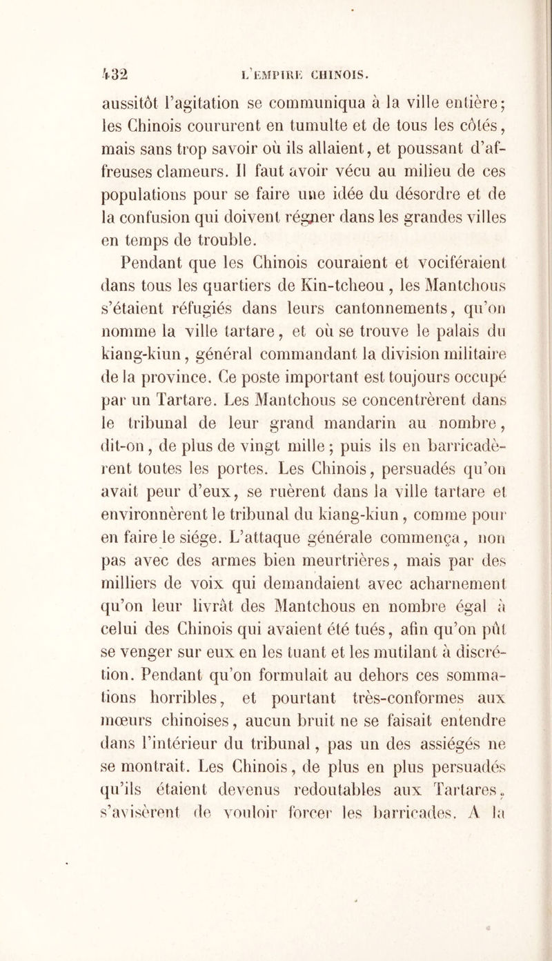 aussitôt l’agitation se communiqua à la ville entière; les Chinois coururent en tumulte et de tous les côtés, mais sans trop savoir où ils allaient, et poussant d’af- freuses clameurs. 11 faut avoir vécu au milieu de ces populations pour se faire une idée du désordre et de la confusion qui doivent régjier dans les grandes villes en temps de trouble. Pendant que les Chinois couraient et vociféraient dans tous les quartiers de Kin-tcheou , les Mantchous s’étaient réfugiés dans leurs cantonnements, qu’on nomme la ville tartare, et où se trouve le palais du kiang-kiun, général commandant la division militaire de la province. Ce poste important est toujours occupé par un Tartare. Les Mantchous se concentrèrent dans le tribunal de leur grand mandarin au nombre, dit-on , de plus de vingt mille ; puis ils en barricadè- rent toutes les portes. Les Chinois, persuadés qu’on avait peur d’eux, se ruèrent dans la ville tartare et environnèrent le tribunal du kiang-kiun , comme pour en faire le siège. L’attaque générale commença, non pas avec des armes bien meurtrières, mais par des milliers de voix qui demandaient avec acharnement qu’on leur livrât des Mantchous en nombre égal à celui des Chinois qui avaient été tués, afin qu’on pût se venger sur eux en les tuant et les mutilant à discré- tion. Pendant qu’on formulait au dehors ces somma- tions horribles, et pourtant très-conformes aux mœurs chinoises, aucun bruit ne se faisait entendre dans l’intérieur du tribunal, pas un des assiégés ne se montrait. Les Chinois, de plus en plus persuadés qu’ils étaient devenus redoutables aux TartareSj. s’avisèrent de vouloir force]' les barricades. A la